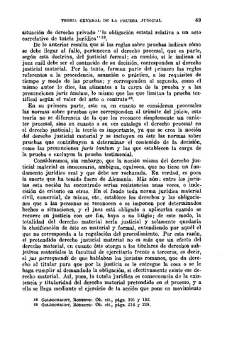 TEORIA OENERAL DE LA PRUEBA .Jl'DICIAL 49
situación de derecho privado "lu obligación estatal relativa a un acto
correlativo de tutela jurídica" ss.
De lo anterior resulta que si las reglas sobre pruebas indican cómo
se debe llegar al fallo, pertenecen al derecho procesal, que es parte,
según esta doctrina, del justicial formal; en cambio, si le indican al
juez cuál debe ser el contenido de su decisión, corresponden al derecho
justicial material. Por lo tanto, forman parte del primero las reglas
referentes a la procedencia, asunción o práctica, a los requisitos de
tiempo y modo de las pruebas; y corresponden al segundo, como el
mismo autor lo dice, las atinentes a la carga de la prueba y a las
presunciones juris tantum, lo mismo que las que limitan la prueba tes-
tifical según el valor del acto o contrato Sil.
En su primera parte, esto es, en cuanto se consideran procesales
las normas sobre pruebas que corresponden al trámite del juicio, esta
teoría no se diferencia de la que les reconoce simplemente un carác-
ter procesal, sino en cuanto a su vcz cataloga el derecho procesal cn
el derecho justicial; la teoría es importante, ya que se crea la noción
del derecho justicial material y se incluyen en éste las normas sobre
pruebas que contribuyen a determinar el contenido de la decisión,
eomo las presunciones juris tantum y las que establecen la carga de
la prueba o exeluyen la prueba testimonial.
Consideramo:;¡, sin embargo, que la noción misma del derecho jus·
ticial material es innecesaria, ambigua, equívoca, que no tiene un fun-
damento jurídico real y que debe ser rechazada. En verdad, es poca
la suerte que ha tenido fuera de Alemania. Más aún: entre los juris-
tas esta noción ha encontrado serias resistencias unas veces, o inde-
eisión de criterio en otras. En el fondo toda norma jurídica material
civil, comercial, de mina:;¡, etc., establece los derecbos y las obligacio-
nes que a las personas se reconocen o sc imponen por determinados
hechos o situaciones, y el juez está obligado a aplicarlas cuando se
recurre en justicia con ese fin, baya o no litigio; de este modo, la
totalidad del derecho material sería justicial y solamente quedaría
la clasificación de éste en material y formal, entendiendo por aquél el
que no corresponda a la regulaci6n del procedimiento. Por esta razón,
el pretendido derecho justicial material no es más que un efecto del
derecho material, en cuanto éste otorga a los titulares de derechos sub-
jetivos materiales la facultad de ejercitarlo frente a terceros, es decir,
el jus persequendi de que hablaban los juristllS romanos, que da dere-
cho al titular para que por la justicia se le entregue la cosa o se le
baga cumplir al demandado la obligación, si efectivamente existe ese de-
recho materiaL Así, pues, la tutela jurídica es consecuencia de la exis-
tencia y titularidad del derecho material pretendido en el proceso, y a
ella se llega mediante el ejercicio de la acción que pone en movimiento
38 GoLDBCBMlDT, RoBERTO: Ob. cit., págs. 191 y 192.
39 GoLDSCHMlDT, RoRE!l.TO: Ob. cit., págs. 216 y 228.
 