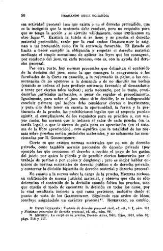50 HERNAl'J)() DE"¡S ECHANDIA
esa actividad procesal (sea que exista o no el derecho pretendido, que
es la incógnita que la sentencia debe resolver, pero no requisito para
que se tenga la acción y se ejercite válidamente, como explicamos en
otro lugar 40. Existirá la tutela si se tiene y se prueba el derecho
material pretendido, razón por la cual ambos GoLDSCHMIDT le asig-
nan a tal pretensión como fin la sentencia favorable. El Estado se
limita a bacer cumplir la obligación y respetar el derecho mnterial
mediante el simple mecanismo de aplicar las leyes que los consagran,
por conducto del juez, en cada proceso, esto es, con la ayuda del dere-
cho procesal.
Por otra parte, hay normas procesales que delimitan el contenido
de la decisión del juez, como la que consagra la congruencia o las
facultades de la Corte en casación, o la refarmatio in pejus, o las con-
secuencias de no oponerse a la demanda o de no discutir los hechos
(cuando se ordena al juez proferir sentencia favorable al demandante
o tener por ciertos tales hechos); sería necesario, por lo tanto, consi-
derarlas justiciales materiales, a pesar de regular el procedimiento.
Igualmente, para sabcr el juez cómo debe decidir, le es indispensable
concluir primero qué hechos debe considerar ciertos o inexistentes,
y para ello debe tener en cuenta la oportunidad, la forma y la per-
tinencia de la prueba, las prohibiciones legales que al respecto puedan
existir, el cumplimiento de los requisitos para su práctica y, con ma-
yor razón, las normas que le indican el valor de cada prueba (en la
tarifa legal) o que le sirven de guía para su apreciación (en el siste-
ma de la libre apreciación); esto significa que la totalidad de las nor_
mas sobre pruebas serían justiciales materiales, y no solamente las men-
cionadas por R. GoLDSCHMIDT.
Cierto es que existen normas materiales que no son de derecho
privado, como también normas procesales de derecho _privado (por
ejemplo las que reconocen el derecho a recibir el pago de los gastos
del juicio por quien lo pierda y de percibir ciertos honorarios por el
trabajo de peritos o por copias y desgloses); pcro es mejor hablar en-
tonces de normas materiales de derecho público o de derecho privado,
y conservar la división bipartita de derecho material y derecho procesal.
En cuanto a la norma sobre la carga de la prueba, MICllELI rechaza
su calificación de norma justicial material, y observa que ella no sólo
determina el contenido de la decisión cuando falten las pruebas, sino
que enseña el modo de encontrar la decisión en todos los casos, por
lo cual resultaría incierto a qué rama pertenece, inclusive desde el
punto de vista de los GoLDSCBMIDT. Siguiendo este orden de ideas,
concluye asignándole un carácter procesal 41. IWSENBERO, en cambio,
40 DEVIS ECHANDfA: Tratado de derer;ho procesal civil, ed. r;it., t. r, núm. 110
y NociMl.es generales de derecho procesal, cd. cit., núm. 86.
H MICHELI; La carga de la prueba, Buenos Aires, Edit. Ejen, 1961, núm. 32,
pAga. 216 Y 217.
 