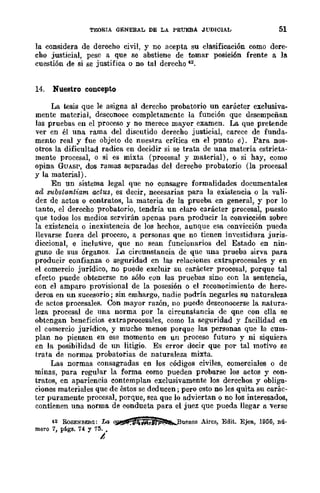TEORIA QENERAL DE LA PRUEBA .JUDICIAL 51
la considera de derecho civil, y no acepta su clasificación como dere-
cho justicial, pese a que se abstiene de tomar posición frente a la
cuestión de si se justifica o no tal derecho n.
14. Nuestro concepto
La tesis que le asigna al derecho probatorio un carácter exclusiva-
mente material, desconoce completamente la función que desempeñan
las pruebas en el proceso y no merece mayor examen. La que pretende
ver en él una rama del discutido derecho justicial, carece de funda-
mento real y fue objeto de nuestra crítica en el punto e). Para nos-
otros la dificultad radica en decidir si se trata de una materia estricta-
mente procesal, o si es mixta (procesal y material), o si hay, como
opina GUASP, dos ramas separadas del derecho probatorio (la procesal
y la material).
En un sistema legal que no consagre formalidades documentales
ad substlMltiam actus, es decir. necesarias para la existencia o la vali-
dez de actos o contratos, la materia de la prueba en general, y por lo
tanto, el derecho probatorio, tendría un claro carácter procesal, puesto
que todos los medios servirán apenas para producir la convicción sobre
la existencia o inexistencia de los hechos, aunque esa convicción pueda
llevarse fuera del proceso, a personas que no tienen investidura juris-
diccional, e inclusive, que no sean funcionarios del Estado en nin-
guno de sus órganos. La circunstancia de que una prueba sirva para
producir confianza o seguridad cn las relaciones extraprocesales y en
el comercio jurídico, no puede excluir su carácter procesal, porque tal
efecto puede obtenerse no sólo con las pruebas sino con la sentencia,
con el amparo provisional de la posesión o el reconocimiento de here-
deros en un sucesorio; sin emhargo, nadie podría negarles su naturaleza
de actos procesales. Con mayor razón, no puede desconocerse la natura-
leza procesal de una norma por la circunstancia de qne con ella se
obtengan beneficios extraprocesales, como la seguridad y facilidad en
el comercio jurídico, y mucho menos porque las personas que la cum-
plan no piensen en ese momento en un proceso futuro y ni siquiera
en la posibilidad de un litigio. Es error decir que por tal motivo se
trata de normas probatorias de naturaleza mixta.
Las normas consagradas en los códigos civiles, comerciales o de
minas, para regular la forma como pueden probarse los actos y con-
tratos, en apariencia contemplan exclusivamente los derechos y obliga-
ciones materiales que de éstos se deducen; pero esto no les quita su ear8c-
tcr puramente procesal, porque, sea que lo adviertan o no los interesados,
contienen una norma de conducta para el juez que pueda llegar a verse
42 RoSENBEaG: La ~.JO!IíílAn~Btlenos Aires, Edit. Ejea, 1956, nú-
mero 7, págs. 74 y 75.•
t
 
