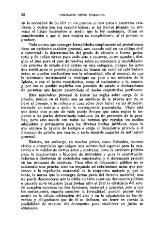 52 JIERNANOO DEVIS ECHAXDIA
en la necesidad de dcddir en un pro('('so si esos actos o contratos exis-
tieron y cuáles son sus características; si las partes .piensan en pre-
venir el litigio haciéndose al medio que la ley contempla, obran en
consideración a que el juez exigirá su cumplimiento, si el proceso se
produce.
Toda norma que consagre formalidades simplemente ad probationem
tiene un exclusivo carácter procesal, aun cuando esté en un código civil
o comercial; la determinación del grado de eficacia o fuerza proba-
toria y de cuáles sirven para cada acto o contrato, es un mandato diri-
gido al juez para el caso de resolver sobre su existencia y modalidades.
Las pruebas de estado civil entran en esta categoría, porque las actas
que constituyen la prueba principal no tienen nn valor ad substantimn
actus, ni pueden confundirse con la solemnidad, ella sí esencial, de que
la ceremonia matrimonial la verifique un juez o un ministro de la
Iglesia, o con el hecho constitutivo, como el nacimiento o la muerte,
y por eso es posible suplirlas con posesión de estado o declaraciones
de personliS que hayan presenciado el hecho constitutivo pertinente.
Esta naturaleza procesal la tienen las reglas sobre carga de ]a
prueba, porque en el fondo son un sustituto de la prueba que no se
llevó al proceso, y le indican al juez cómo debe fallar eu tal situación,
teniendo en cuenta a quién lc correspondía presentarla. Claro estlÍ.
que desde otro punto de vista puede decirse que estas reglas le im-
ponen a las partes determinada conducta (la de proveerse de la prue-
ba), pero esto sueede con todas las normas que regulan los medios
admisibles y pertinentes para los diversos hechos jurídieos, como la
que excluye la prueba de testigos o exige el docnmento privado o el
principio de prueba por escrito, y sería absurdo negarles su naturaleza
procesal.
Existen, sin embargo, eu muchos países, como Colombia, normas
civiles o comerciales quc exigen una solemnidad especial para la exis-
tencia o la validez de ciertos actos o contratos, como la escritura pública
para la compraventa o hipoteca de inmuebles y para la constitución,
reforma o disolución de soeiedades comerciales, y el documento privado
cn lliS promesas de contrato. Para ellos el documento público no es
solamente una prueba, sino un requisito ad substantiam aetus que per-
tenece a la regulación sustancial de la respectiva materia y, por lo
tanto, la norma que lo consagra forma parte del derecho material; mas
no puede desconocerse que también en tales casos ese documento público
o privado sirve asimismo para probar ante el juez la existencia del acto.
Se cumplen eutonces las dos funciones, material y procesal, pese a que
los contratantes, cuando cumplen la formalidad, pueden pensar sola-
mente en la válida celebración del acto y en la adquisición de los de-
recbos y obligaciones que de él se deducen, sin tener en cuenta la
posibilidad de servirse del documento para establecer en juicio su
existencia.
 