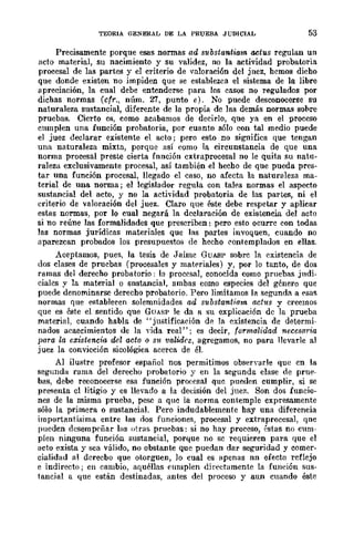 TEORIA GENERAL DE LA PRUEBA JUDICIAL 53
Precisamente porque esas normas ad substantiam actus regulan un
acto material, su nacimiento y su validez, no la actividad probawria
procesal de las partes y el criterio de valoración del jnez, hcmos dicho
que donde existen no impiden que se establezca el sistema de la libre
apreciación, la cual debe entendcrse para los casos no regulados por
dichas normas (cfr., núm. '1:7, punto e). No puede desconocerse su
naturaleza sustancial, diferente de la propia de las demás normas sol>re
pruebas. Cierto es, como acabamos de decirlo, que ya en el proceso
cumplen una función probatoria, por cuanto sólo con tal medio puede
el juez declarar existente el acto; pero esto no significa que tengan
una naturaleza mixta, porque así como la circunstancia de que una
norma procesal preste cierta fnnción cxtraprocesal no le quita su natu-
raleza exclusivamente procesal, así también el hecho de que pueda pres-
tar una función .procesal, llegado el caso, no afecta la naturaleza ma-
terial de una norma; el legislador regula con tales normas el aspecto
sustancial del acto, y no la actividad probatoria de las partes, ni el
criterio de valoración del juez. Claro que éste debe respetar y aplicar
estas normas, por lo cual negará la dcclaración de existencia del acto
si no reúne las formalidades que prescriben: pero esto ocurrc con todas
las normas jurídicas materiales que las partes invoquen, cuando no
aparezcan probados los presupuestos de hecho C'ontemplados en eUas.
Aceptamos, pues, la tesis de Jaimc GUASP sobrc la existencia de
dos cIases de prucbas (procesales y mat<,riaJes) y, por lo tanto, de dos
ramas del derecho probatorio: la procesal, conocida como pruebas judi-
cialcs y la material o snstancial, ambas como especies del género que
puede denominarse derecho probatorio. Pero limitamos la segunda a <,sas
normas que establecen solemnidades ad substantiam actus y creemos
que es éste el sentido que GUASP le da a su explicación de la prueba
material, cuando habla de "justificación de la existencia de determi-
nados acaecimientos de la "ida real"; es decir, formalidad neceso-rú:
para la existencia del acto o Slt validez, agregamos, no para llevarle al
juez la convicción sicológica acerca de él.
Al ilustre profesor español nos permitimos observarle que cn la
segunda rama del derecho probatorio y en la segunda clase de pnl<'-
bas, debe reconocerse esa función pro(:esal quc pueden cumplir, si se
presenta cl litigio y es llevado a la decisión del juez. Son dos funcio-
nes de la misma prueba, pese a que la norma contemple expresamente
sólo la primera o sustaneial. Pero indudablemente hay una diferencia
importantísima entre las dos funeiones, procesal y extraprocesal, qne
pueden dcsemp('ñar las otras pruebas: si no hay proceso, éstas no cum-
plen ninguna función sustancial, porquc no sc requieren para que el
acto exista y sea válido, no obstante que puedan dar seguridad y comer-
cialidad al derecbo que ot{lrguen, lo cual es apenas nn efecto reflejo
e indirecto; en cambio, aquéllas cumplen dÍt'ectamente la función sus-
tancial a que están destinadas, antes del proceso y aun cuando éste
 