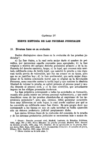 CAPíTULO IV
BREVE HISTORIA DE LAS PRUEBAS JUDlOIALES
15. Diversas fases en su evolución
Suelen distinguirse cinco fases en la evolución de las pruebas ju-
diciales 1.
a) La fase étnica, a la cual sería mejor darle el nombre de pri-
mitiva, por parecernos aquella expresión poco apropiada j b) la fase
religiosa o mística del antiguo dereeho germánico primero y de la in-
fluencia del derecho canónico, luego; c) la legal, que creemos más acer-
tado calificarla como de tarifa legal, que f'¡omctió la prueba a una rigu-
rosa tarifa previa de valoración, que fue un avance en su época, pero
que no se justifica hoy j d) la fase sentimental, que sería mejor deno-
minar de la íntima convicción moral, que se originó en la Revolución
Francesa, como reacción contra la tarifa legal y que sostiene la absoluta
libertad dc valorar la prueba, se aplicó primero al proceso penal y mu-
cho después al proceso civil, y e) la fase científica, que actualmente
impera en los códigos procesales modernos.
La fase primitiva corresponde a todas las sociedades en fonnación,
cuando sólo podía existir un sistema procesal rudimentario, y que suele
describirse como de las pruehas abandonadas al empirismo de las im-
presiones personales 2, pero que, creemos, debió presentar caracterís-
ticas muy diferentes en cada lugar, lo cual puede explicar por qué se
ha convenido en calificarla como fase étnica. Es más propio decir que
corresponde a las épocas en que en cada sociedad no había aparecido
aún un sistema probatorio judicial propiamente dicho.
Las cuatro últimas fases de la evolución del concepto de la prucba
y de los sistemas probatorios jndiciales se encuentran más o menos de-
1 GUASP: DeTec}¡Q procesal civil, Madrid, Iustituto de Estudios Politicos,
1962, págs. 361 y 362; SILVA MELElI-O: La, prueba, procesal, Madrid, Edit. Revista
de derecho privado, 1963, pág. ]37; (ffiRPHE: De la aprooi(lóón do la pnwba, Bue'
DOS Aires, Edit. Ejea, 1955, págs. 8 Y 9; ALESSANDRo GTULI.KI: Il wncetto di prova,
Milano, Edit. Giuffré, 1961, págs. 233-239.
2 Obr(l.¡¡ citadas en la nota IIúm. 1.
 