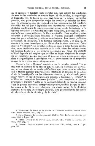 TEORIA GE.:EIl.L DE LA l'RL'EBA Jl'DlCIAL 11
en el presente y también para regular con más acierto las (:onductas
futuras de los asociados en nuevas leyes; el historiador, el arqueólogo,
el lingüista, etc., lo hacen no sólo para informar y valorar los hechos
pasarlo!'., sino para comprender mejor los actuales y calcular los futu-
ros, La diferencia está, en realidad, en las eon!'.ecuencias del resultado
obtenido: las del juez o legislador son imperativas, vincu!anles. en sus
distintas condiciones de concretas o abstractas; las nel historianor y (le
quienes ndelanÜll1 actividades anú!ogas (lingüista, paleontólogo, etc.),
son informativas o polémicas, de libre aceptación, Pero aquéllos y éstos
recurren n invest-igaeiones similares y realizan análogas operaciones
mentales panl yalorarlas y obtener conclusiones. Las causas judiciale!'.
pertenecen, en definitiya, a la historia contemporánea, y el juez es, en
enanto a la parte investigati,·a, un historiador de casos concretos. Como
obserYa YISIlI:SKI 6, las pruebHs judiciales r('('a('o sobre hechos orrlina-
rios, sobre fenómenos que ocurl'en en la vida. sobre las mismas cosas,
los mismos hombres y las accion;>s reali;;:adas pOr éstos. Su distintn
calidad depende del empleo que de ellas se haga: adquieren la catego-
ría de judiciales, porque ingresan al proceso, o son simplemente histó-
ricas o arqueológicas o geológieas, etc.. si permanecen en el rE'~pectiyo
campo de ill'e;;ti~aciones extrflproep!'.alrs.
Tambj':'n SlI.Y_ ::'IELERo; cOll"jdera qllc la prueba procesal "no es
más que 1111 lI:-;peeto de la prueba general que, en el mundo oe los valo-
res, se nos ofrece de uu modo polifacético, que unas veces se relacinna
con el trtifico jurídico general; otras, afcctlmdo al dominio de la lógica.
al de la im'cstigaeiún en 1¡1s difercntes ciencias, y adquiriendo parti-
cular relieve en las investigaciones sociales y humanas". FURXO 8 la
elllifiea de "complejo fenómeno jurídico", que trasciende el terreno
procesal; r FE.:ECIl:l habla de la compatibilidad de la prueba procesul
"con la prueba universal, extraprocesal y metajurídiea, ya que la prue-
ba, como se ha nicho acertadamente por cierto sector de la doctrina
alemana, no es sólo un concepto jurídico, sino que trasciende del campo
del derecho al de la ciencia y de la vida ".
6 Y1SHl~;;¡¡I: La teoria de /11 !1I'¡,eba '11 d du,'c1lO ,1G'ia:'·fJ. Bupn,,~ "in'~.
Etlit, N,,~.-o J)"i,<'"ho, 1951, pág, 2::;1.
7 i'II.VA nfl.:I.E¡.:0: La pr¡', ¡,a p.-oel$al. )iaJrid, f:,lLl, ¡¡<',-i,ta dr ,l.·)(·{·!,ü pri-
"[(10, J%3, t. J, pág, :10,
8 }'t;r.:-.:o: Teoría rlr la pn,r/w Ir.'/III, :[Il<!l'i,!. Erlit, n,,-i~ti ,le .]{'I'I'dw pri·
vado, 1940, l,ftg. 16,
II }'EXE('1!; j)(¡I'(/¡" p"'{"'81(/ ¡'(Ilal, Drll'. :"n", Edil, Labor, ,HilU, !. L I'ú-
giufl 39::;.
 