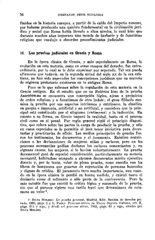 56 HERNA"'DO DEVIS ECIIA~DlA
finidas en la historia europea, a partir de la caída del Imperio romano,
por haherse producido una quiebra fundamental en la civilización jurí-
dica y social que Roma había llevado a altos niveles, lo cual hizo que
durante muchos años imperara una mezcla de barbarie y de fanatismo
religioso que condujo a absurdos procedimientos judiciales.
16. Las pruebas judiciales en Grecia y Roma.
En la época clásica de Grecia, y más especialmente en Ruma, la
evolución en esta materia. como en otros campos del derecho, fue extra_
ordinaria, por lo cual se In debe examinar por separado. Tal vez pueda
afirmarse que todavía, PD la segunda mitad del siglo x..x de la era cris-
tilma, no han sido superadas las concepciones jurídicas que en materia
de régimen probatorio existieron en la antigua Roma.
Poco es 10 Que sabemos sobre la regulación de esta materia en la
Grecia antigua. En el estudio que en su Retórica hizo de la prueba
ARISTÓTELES se encuentra una concepción lógica, ajena a prejuicios
de orden religioso y a fanatismos de otra índole; el gran filósofo exa_
mina la prueba por sus aspectos intrínseco y extrínseco, la clasifica
en propia e impropia, artificial y no artificial, y considera que la prin-
cipal está constituida por el silogismo (entimema) y la inducción. En
cuanto a su forma, en Grecia imperó la oralidad, tanto en el proceso
civil como en el penal. Por regla general rigi6 el principio disposi-
tivo, que coloca sobre las partes la carga de producir la prueba, y sólo
en casos especiales se le permitía al juez tener iniciativa para decre-
tarlas y practicarlas de oficio. Los medios principalrs de prueba fne-
ron los testimonios, los documentos y el juramento. Existían rf'stric-
ciones a las declaraciones de mujeres. niños y esclavos, pero en Jos
procesos mercantiles podían declarar los eselavos comerciantes y, en
algunas causas, las mujeres, si lo hadan voluntariamente. La prueba
documental gozó de e"pecial consideración. particularmente en materia
mercantil, habit-ndose otorgado a algunos documentos mérito cjecutivo
directo y, por lo tanto, valor de plena prueba, como sucedía con los
libros de hanqueros que gozaran de reputación de personas honradas
y dignas de crédito. El juramento tuvo mucha importancia, aun cuan-
do en la época clásica la perdió en buena medida, y existió tanto el
decisorio como el referente a sólo parte de la controversia. Pero 10
más notable fue que existió la erÍtica lógiea y razonada dc la prueba,
sin que al parecer rigiera nua tarifa le!!al que dí'terminara de antc_
mano su valor 3,
3 SILVA MELERO: Lfl prueba proCC$ar. Madrid, Edit. Revista de dereeho prj·
vI...10, 1963, págs. 2 y [ji PAOLI: P.,.OCC8S0 alti,-o, t'n N1Io¡'o DifJP.~to Italúmo, vol. X,
pága. 61-± y sig~., y Stlld¡ s,,! pi'oc,sso attico, lDü3, págs. 64 :' ~igs., cita,los por
SILVA MELFJlQ.
 