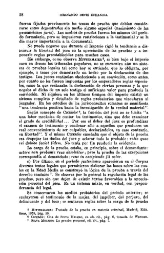 58 HERNANDO DEVIS ECHAEDIA
fueron fijados previamente los temas de prueba que debían conside-
rarse como demostrados sin medio alguno especial (nacimiento de las
presunciones juris). Los medios de prueba fueron los mismos del perío-
do formulario, pero se impusieron restricciones a la testimonial y se le
dio mayor importancia a la documentaL
No puede negarse que durante el Imperio rigió la tendencia a die-
¡ninuir la libertad del juez en la apreciación de las pruebas y a im-
ponerle reglas preestablecidas para muchos casos.
Sin embargo, como observa MrrrERMAIER 5, si bien bajo el imperio
caen en desuso los tribunales populares, no se encuentra aún un siste-
ma de pruebas legales tal como hoy se entiende, que lo obligara, por
ejemplo, a tener por demostrado un hecho por la declaración de dos
testigos. Los jueees continúan obedeciendo a su convicción, como antes,
por cuanto no les fueron impuestas por los emperadores reglas especia-
les, como la que rechazaba la declaración de ciertas personas y la que
negaba al dicho de un solo testigo el suficiente valor para producir la
convicción. Ni siquiera en los últimos tiempos del imperio existió un
sistema completo y detallado de reglas probatorias que vincularan al
juzgador. En los estudios de los jurisconsultos romanos se manifiesta
"una tendencia positiva bacia la investigación de la verdad material".
Según concepto de CICERÓN 6, la función del juez no se limita "a
una labor mecánica de contar los testimonios, sino que debe examinar
el grado de credibilidad... Por eso el deber del juez es profundizar
el examen de testimonio y condenar sólo a aquellos que producen un
real convencimiento de ser culpables, declarándolos, en caso contrario,
en libertad". Y el mismo CICERÓN enseñaba que el objeto de la prueba
era despejar las dudas del juez y aclarar todo lo probable: ratío quae
reí dubiae faciat fídem. No tenía por fin producir la evidencia.
La carga de la prueba estaba, en principio, sobre el demandante:
actore non probante reus absolvitur j pero la prueba de las excepciones
correspondía al demandado: reus in. excipiendo fit aclor.
e) Por último, en el perwdo justin.ianeo aparecieron en el Corplu
diversos textos legales que permitieron elaborar las bases sobre las cua-
les en la Edad :Mema se construyó la lógica de la prueba a través del
derecbo canónico 7_ Se observa por lo general la regulación legal de las
pruebas, pero sin que dejen de existir textos favorables a la aprecia~
ción .personal del juez. Es un sistema mixto, en verdad, con prepon-
derancia del legal.
Se conservaron los medios probatorios del período anterior; se
excluyeron el testimonio de la mujer, del impúber, del perjuro, del
delincuente y del loco; se sentaron reglas sobre la carga de la prueba
5 MITTE!I.!oI,A.IER: Tratado de la prueba en. materia criminal, Madrid, Edit.
Reus, 1959, pág. 10.
~ CIC!lIÓN: Cito. de SILVA MEI.E'JI.O, en ob. cit., pág. 6, tomado. de WE:?Gt:R.
i SILVA MEI.E!l.O: La prueba procesal, cd. cit., pág. 7.
 