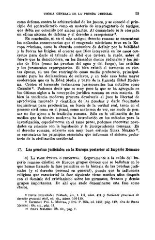 TEORIA GENERAL DE LA PRUEBA JUDICIAL 59
como defensa contra la arbitrariedad de los jueces, y se conoció el prin-
cipio del contradictorio como en materia de interrogatorio de testigos,
que debía ser conocido por ambas partes. Al demandado se le otorgaba
un eficaz sistema de defensa y el derecho a excepcionar 8.
En conclusión, ni en el más antiguo derecho romano se encuentran
las nefandas consecuencias que el exagerado misticismo tuvo en la En-
ropa cristiana, como la ahsurda costumbre de definir por la habilidad
y la fuerza los litigios, al creerse que Dios intervenía en los CIlSOS con-
cretos para darle el triunfo al débil que tuviera la razón, sobre el
fuerte que la desconociera, en los llamados duelos judiciales y los jui-
cios de Dios (como las Pruebas del agua y del fuego), las ordalías
y los juramentos expurgatorios. Si bien existió el tormento en cier-
tas épocas, su uso fue restringido como medio probatorio, .principal-
mente para las declaraciones de esclavos, y en todo caso hubo mayor
moderación que en la Edad Media y parte de la llamada Edad Moder-
na. Contra el tormento reclamaron jurisconsultos tan notables como
CICERÓN 9. Podemos decir que es muy poco lo que se ba agregado en
los últimos siglos a la concepción jurídica romana en esta materia. Si
bien la tendencia moderna procura devolverle al juez la libertad de
apreciación razonada y científica de las pruebas y darle facultades
inquisitivas para producirlas, en busca de la -verdad real, tanto en el
proceso civil como en el penal, como acabamos de ver, ese modo de pen-
sar no fue ajeno a la tradición romana. Sólo en la utilización de los
medios que la técnica moderna ha introducido en los métodos para la
investigación, especialmente en el ramo penal, podemos encontrar nove-
dades en relación con la legislación y la jurisprudencia romanas. En
el derecbo romano, advierte con muy buen criterio SILVA MELERO 10,
se encuentran los principios esenciales que informan el sistema proha-
torio de la civilización occidental.
17. Las pruebas judiciales en la Europa. posterior al Imperio RomaDo
a) LA FASE ÉTNICA o PRIMITIVA. Seguramente a la caída del Im-
perio romano existían en Europa grupos étnicos que se baIlaban' en 10
que hemos llamado la fase primitha en la historia de las pruebas judi-
ciales (y el derecho procesal en general), puesto que la influencia
religiosa que caracterizó la fase siguiente viene muchos años después
eon el dominio del cristianismo sobre los germanos, francos y demás
grupos importantes. De ahí que suele denominarse esta fase como
étnica.
8 DEVIS ECllAND1A: Tratado, cit., t. III, núm. 414 y NocWf'lCs gellerriles de
derecho prQcesal civil, ed. cit., núms. 106·110.
9 CICERÓ:': Pro. L. Murena, y Pro. P. Sils, ed. 1951, pág. 149; cita. de SILVA
MELERO: Ob. cit., pág. 11.
10 SILVA MELEJlO: Ob. cit., pág. 7.
 