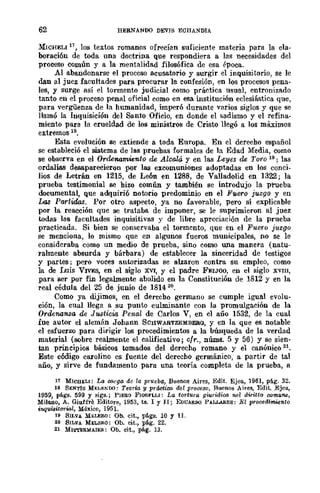 62 HERNANOO DEVIS ECIlANDIA
MlCHELI n, los textos romanos ofrecían suficiente materia para la cIa·
boraci6n de toda una doctrina que respondiera a las necesidades del
proceso Común y a la mentalidad filosófica de esa época.
Al abandonarse el proceso acusatorio y surgir el inquisitorio, se le
dan al juez facultades para procurar la confesión, en los procesos pena-
les, y surge así el tormento judicial como práctica usual, entronizado
tanto en el proceso penal oficial como en esa institución eclesiástica que,
para vergüenza de la humanidad, imperó durante varios siglos y que se
llamó la InquÍsición del Santo Oficio, en donde el sadismo y el refina-
miento para la crueldad de los ministros de Cristo llegó a los máximos
extremos lS,
Esta evolución se extiende a toda Europa. En el dcrecho español
se estableció el sistema de las pruehas formales de la Edad Media, como
se observa en el Ordenamiento de Alcalá. y en las Leyes de Toro 19; las
ordalías desaparecieron por las excomuniones adoptadas en los conci-
lios de Letrán en 1215, de León en 1288, de Valladolid en 1322; la
prueba testimonial se hizo común y también se introdujo la prueba
documental, que adquiri6 notorio predominio en el Fuero juzgo y en
Las Partidos. Por otro aspecto, ya no favorable, pero sí explicable
por la reacción que se trataba de imponer, se le suprimieron al juez
todas las facultades inquisitivas y de libre apreciación de la prueba
practicada. Si bien se conservaba el tormento, que en el Fuero juzgo
se menciona, lo mismo que en algunos fueros municipales, no se le
consideraba como un medio de prueba, sino como una manera (natu-
ralmente absurda y bárbara) de establecer la sinceridad de testigos
y partes; pero voces autorizadas se alzaron contra su empleo, como
la de Luis VIVES, en el siglo XVI, y el padre FEIJOO, en el siglo XVIII,
para ser por fin legalmente abolido en la Constitución de 1812 y en la
real cédula del 25 de junio de 1814 20.
Como ya dijimos, en el derecho germano se cumple igual evolu-
ción, la cual llega a su punto culminante con la promulgación de la
Ordenanza de Justicia Penal de Carlos V, en el año 1532, de la cual
fue autor el alemán Johann SCHWABTZEMBERO, y en la que es notable
el esfuerzo .para dirigir los procedimientos a la búsqueda de la verdad
material (sobre realmente el calificativo; cfr., nÚnLS. 5 y 56) Y se sien-
tan principios básicos tomados del derecho romano y el canónico 21.
Este c6digo carolino es fuente del derecho germánico, a partir de tal
año, y sirve de fundamento para una teoría completa de la prueba, a
17 MICUEL!: La CMgG de la pl'lleba, Buenos Aires, Edit. Ejea, 1961, pág. 32.
18 SENTÍS MJ;L¡O;~'DO: Teoría y práctica del proceso, Buenos Aires, Edit. Ejea,
1959, págs. 599 y sigs.; PIERO FIORFLLI: La tortura gwridica ne! dwitto rofflune,
Milano, A. Giuffre Editore, 1953, ta. 1 y II; EDUAROO PALLARES; ]!,'l p-rocedim.:ento
inquisitorial, México, 1951.
19 SILVA MELERO; Ob. cit., págs. 10 y 11.
2.0 SILVA MELERO: Ob. eit., pág. 22.
2l Ml'i"I'ERMAI:E!I.: Ob. cit., pág. 13.
 