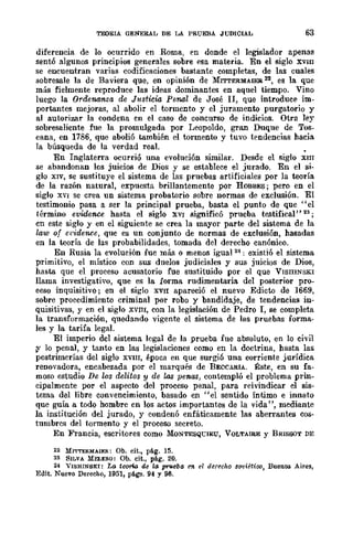 TEORIA GENE&AL DE LA PRUEBA .JUDICIAL 63
diferencia de lo ocurrido en R-oma, en donde el legislador apenas
sentó algunos principios generales sobre esa materia. En el siglo XVIII
se encuentran varias codificaciones bastante completas, de las cuales
sobresale la de Baviera que, en opinión de MITTERMAIEK 22, es la que
más fielmente reproduce las ideas dominantes en aquel tiempo. Vino
luego la Ordenam.za de JusticUt Penal de José n, que introduce im-
portantes mejoras, al abolir el tormento y el juramento purgatorio y
al autorizar la condena en el caso de concurso de indicios. Otra ley
sobresaliente fue la promulgada por Leopoldo, gran Duque de Tos-
cana, en 1786, que abolió también el tormento y tuvo tendencias hacia
la búsqueda de la verdad real.
En Inglaterra ocurrió una evolución similar. Desde el siglo XIIT
se abandonan los juicios de Dios y se establece el jurado. En el si-
glo XIV, se sustituye el sistema de las pruebas artificiales por la teoría
de la razón natural, expuesta brillantemente por HOBBES; pero en el
siglo XVI se crea un sistema probatorio sobre normas de exclusión. El
testimonio pasa a ser la principal prueba, basta el punto de que "el
término evidence hasta el siglo XVI significó prueba testifical" 23 ;
cn este siglo y en el siguiente se crea la mayor parte del sistema de la
law of ct'irience, que es un conjunto de normas de exclusión, hasadas
en la teoría de las probabilidades, tomada del derecho canónico.
En Rusia la evolución fue más o menos igual 24; existió el sistema
primitivo, el místico con sus duelos judiciales y sus juicios de Dios,
hasta que el proceso acusatorio fue sustituido por el que VISIIINSKI
llama investigativo, que es la forma rudimentaria del posterior pro-
ceso inquisitivo; en el siglo XVII apareció el nuevo Edicto de 1669,
sobre procedimiento criminal por robo y bandidaje, de tendencias in-
quisitivas, y en el siglo XVnI, con la legislación de Pedro l, se completa
la transformación, quedando vigente el sistema de las pruebas forma-
les y la tarifa legal.
El imperio del sistema legal de la prueba fue absoluto, en lo civil
~ lo penal, y tanto en las legislaciones como en la doctrina, hasta las
postrimerías del siglo XVIII, época en que surgió una corriente jurídica
renovadora, encabezada por el marqués de BECCARIA. Éste, en su fa-
moso estudio De los delitos y de las penas, contempló el problema prin-
cipalmente por el aspecto del proceso penal, para reivindicar el sis-
tema del libre convencimiento, basado en "el sentido Íntimo e innato
que guía a todo hombre en los actos importantes de la vida", mediante
la institución del jurado, y condenó enfáticamente las aberrantes cos-
tumbres del tormento y el proceso secreto.
En Francia, escritores como MONTESQ'CIEU, VOLTAIRE y BRISSOT D}~
22 MI'I"rE&MAIE!I.: Ob. cit., pág. 15.
23 SILVA MELE!l.O: Ob. cit., pág. 20.
24 VISHINSKI: Lo tcorio d.e la prueba en el derecho soviético, Buenos Aires,
Edit. Nuevo Dereeho, 1951, págs. 94 Y 96.
 