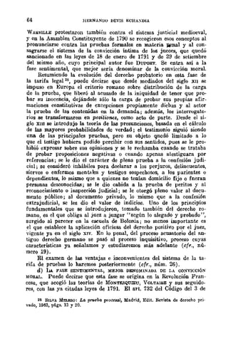 64 liERNANDO lIEVIS ECHAXDIA
WAHVlLLE protestaron tumbién contra el sistema justicial medioeval,
y en la Asamblea Constituyente de 1790 se recogieron esos conceptos al
pronunciarse contra las pruebas formales en materia liIIlnal y al con-
sagrarse el sistema de la convicción íntima de los jueces, que quedó
sancionado en las leyes de 18 de enero de 1791 y de 29 de setiembre
del mismo año, cuyo principal autor fue DUPORT. Se entra así a la
fase sentimental, que mejor sería denominar de la convicción moral.
Resumiendo la evolución del derecho probatorio en esta fase de
la tarifa legal 25
, puede decirse que desde mediados del siglo XII se
impuso en Europa el criterio romano sobre distribución de la carga
de la prueba, que liberó al acusado de la iniquidad de tener que pro*
bar su inocencia, dejándole sólo la carga de probar sus propias afir-
maciones constitutivas de excepciones propiamente dicbas y al actor
la prueba de las contenidas en la demanda; además, los interrugato-
rios se transformaron en positiones, como acto de parte. Desde el si-
glo xm se intrOdujo la teoría de las presunciones, basada en el cálculo
de las mayores probabilidades de verdad; el testimonio siguió siendo
una de las principales pruebas, pero su objeto qnedó limitado a lo
que el testigo hubiera podido percibir con sus sentidos, pues se le pro-
hibió expresar sobre sus opiniones y se le rechazaba cuando se trataba
de probar proposiciones negativas o cuando apenas atestiguara por
referencias; se le dio el carácter de .plena prueba a la confesión judi-
cial; se consideró inhábiles para dcelarar a los perjuros, delincuentes,
siervos o enfermos mentales y testigos sospechosos, [l. los parientes o
dependientes, lo mismo que a quienes no tenían domicilio fijo o fneran
personas desconocidas; se le dio cabida a la prueba de peritos y al
reconocimiento o inspección judicial; se le otorgó pleno valor al docu-
mento público; al documento privado, lo mismo que a la confesión
extrajudicial, se les dio el valor de indicios. Uno de los principios
fundamentales que se introdujeron, tomado también del derecho ro-
mano, es el que obliga al juez a juzgar "según lo alegado y probado",
surgido al parecer en la escuela de Bolonia; no menos importante es
el que establece la aplicación oficiosa del derecho positivo por el juez,
vigente ya en el siglo XIV. En lo penal, del proceso acusatorio del an-
tiguo derecho germano se pasó al proceso inquisitivo, proceso cuyas
características ya señalamos y estudiaremos más adelante (cfr., nú-
mero 19).
El examen de las ventajas e inconvenientes del sistema de la ta-
rifa de pruebas 10 haremos posteriormente (cfr., núm. 26).
d) LA FASE SENTIMENTAL, MEJOR DENOMINADA DE LA CONVICCIÓN
MORAL. Puede decirse que esta fase se origina en la Revolución Fran-
cesa, que acogió las teorías de MONTESQumu, VOLTAUl.E y sus seguido-
res, con las ya citadas leyes de 1791. El art. 732 del Código del 3 de
25 SILVA MELERO: La pn¿eba p7"ocesal, Madrid, Edit. Revista de derecho pri·
vado, 1963. págs. 13 y 20.
 