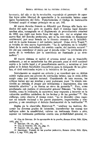 TEORIA aEXERAL DE I-'Á PRUEBA JF1)!CIAL 65
brumario, del año IV de la revolución, reprodujo el precepto de aque-
llas leyes sobre libertad de apreciación y la convicción íntima como
-q,uico fundamento del fallo. Posteriormente el Código dc Instrucción
Criminal acogió el mismo principio en su art. 342.
El nuevo derecho francés se difundió por Europa sólo hacia me-
diadoliO del siglo XIX; pero cm Austria duró (!! sistema legal durante
muchos años, consagrado en el Regw.mento de procedimiento criminal
de 1853, que rigió casi hasta fines del siglo XIX. Así se originó esta
nueva fase del derecho probatorÍo, que se ha convenido en denominar
sentimental, por eStar basada en la ltusoria creencia en la infalibili-
dad de la razón humana y O'el instmto natural. Como dccÍa TARDE 26,
se trataba de una nueva superstiCIón: "La fe optimista en la infalibi-
lidad de la razón individual, del sentido comun, del instinto natural."
De ahí que considerar el juicio por ei jurado como" la revelación pre-
sunta de lo verdadero por la conciencia no iluminada y 110 raw-
nadora".
El nuevo sistema se aplicó al proceso penal que se tramitaba
oralmente, y así se escindieron los dos procesos, pues el civil continuó
sujeto a la tarifa legal y al procedimiento escrito, y mientras al juez
penal se le daban facultades inquisitivas para la búsqueda de las pru!'-
ba~, el civil continuaba sujeto a la iuiciativa de las partes.
Inicialmente se exageró ese critcrio y se consideró que no debían
existir reglas para ese proceso de convicción íntima, que se creía debía
surgir como por instinto natural. Considerado de esta manera, las
críticas tenían que ser muchas y muy poderosas, pues "la simple con-
vicción no entraña el juzgar por sentimiento o impresiones, sino una
intuición afectiva" y su fuerza no sirve de garantía 27. Pero, cerno
proclamaba con justicia el procurador general BERARDI, "la libre con-
vicción, como la evidencia, se encuentra muy expuesta a incurrir en la
valuación analítica cuidadosa de los hechos y de las pruebas" 28. Sin
embargo, como observa el mismo autor, "no se descubre cómo impo-
ner un método racional a los jueces populares, improvisados y tem-
porales; y eso constituye el defecto fundamental de la institución" 29.
Según ya lo observaba BENTHAM 30, "analizar los motivos, dis-
cernir los diversos grados de iutención, desembrollar las causas que
influyen sobre la sensibilidad, valorar un testimonio frente a otro,
sopesar un testimonio particular contra una probabilidad general, re-
26 Cita de GORl'HE: De 1" apreciacWn de la prueba, Buenos Aires, Edit. Ejea,
1955, pá.g. 1I.
27 GoRrHE: Ob. cit., pág. 11.
28 Cita. de GORPH¡;:: Ob. cit., pág. 11.
29 Q{l&PHE: Ob. cit., pág. 11.
30 BENTHAM: Tratado de las prueba" judiciales, Buenos Aires, Edit. Ejes,
1959, t. 1, ca.p. VIII, pAgo 45.
 