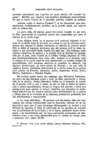6e HERNANOO DEt'IS ECHANDIA
presenta. operaciones que suponen UD gran estudio del corazón hu-
mano", Estudio que requiere conocimientos sicológicos especializados.
De ahí la nueva ciencia de la sicología judicial, todavía en pañales.
Además, según lo observa FLORlAN 81, se ha descuidado una siste-
matización verdaderamente jurídica, en la prueba penal, que todavía
está en elaboración.
La grave falla del sistema penal del jurado consiste en que para
la libre apreciación se requieren jueces más preparados que para el
sistema de la tarifa legal.
Como dijimos antes, en el proceso civil continuó rigiendo el sis-
tema de la tarifa legal de pruebas, en virtud de que la corriente senti-
mental que impuso la Íntima convicción se limitaba al proceso penal.
Ello se debió al concepto privatista que del proceso civil se tenía en-
tonces y que prevaleció hasta finales del siglo XIX. Sin embargo, hubo
algunas tentativas de aplicar a la prueha civil la libertad de aprecia-
ción por el juez, como ocurrió en el célebre Código prusiano de 1793,
que desafortunadamente tuvo corta vida. Apenas en el presente siglo
el sistema de la tarifa legal ha sido abandonado en mucbos códigos de
procedimiento civil europeos, mientras se mantiene no obstante, con
algunas atenuaciones, en otros _países de Europa y en casi toda la
América Latina. Ejemplos afortunados de la nueva etapa de la prueba
civil existen en Francia, Alemania, Italia, Argentina, Brasil, Rusia,
México, Inglaterra y Estados Unidos.
En muchos países existe, sin embargo, una diferencia fundamen.·
tal entre los dos sistemas, penal y civil, de libre apreciación o valora-
ción de la prueba. Dicha diferencia radica en la. ausencia de jurado
en el proceso civil y, por lo tanto, en que en éste se limita su aplica.
ción a jueces especializados, doctos en ciencia del derecho y aptos pOI"
consiguiente para aplicar el criterio científico que introduce la moda-
lidad especial que los autores indican como determinante de la quinta
y última fase en la evolución de los sistemas probatorios judiciales. fase
que estudiaremos a continuación.
e) LA FASE CIENTÍFICA. El proceso civil del futuro debe ser oral,
aunque con ciertas restricciones como la demanda; además, ha de ser
inquisitivo para que el juez investigue oficiosamente la verdad y con
libertad de apreciar el valor de convicción de las pruebas, de acuerdo
con los principios de la sicología y de la lógica, quedando sujeto única_
mente a las formalidades quc las leyes materiales contemplan cul subs_
tantiam acius, o sea como solemnidad para la validez de ciertos actos
o contratos (cfr., núms. 21-29).
31 FLORIAN: Delle pr01!e pC'llaU, Mila.no, Istituto Editoriale Cisa.lpino, 1961,
número 14.
 