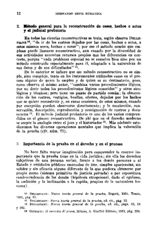 12 HERNANDO DEVIS ECHA)/DIA
2. JIé&od.o general para la reconstrucción de cosas, hechos o actos
y el judicial proba.torio
En todas las ciencias reconstructivas se trata, según observa DELLE-
PlAZiE 10, "de ir de los rastros dejados por las cosas, bechos o seres, a
estos mismos seres, hechos o cosas"; por eso el método común que em-
plean puede llamarse reconstructivo, aun cuando por la diversidad de
sus actividades necesitan recursos propios que los diferencian en con-
creto, porque "cada problema especial no se resuelve bien sino por un
método construido especialmente para él, adaptado a la naturaleza de
sus datos y de sus dificultades" n,
De lo anterior se infiere que ese método reconstructivo no es sim-
ple, sino complejo, tanto en los instrumentos utilizados como en el pro-
ceso síquico de quien lo emplea y de quien es su destinatario, pues,
como observa el mismo autor, "comhina varios procedimientos lógicos,
por no decir todos los procedimientos lógicos conocidos" y otros sico-
lógicos y técnicos; pero tiene un pUDto de partida común: la obServa-
ción de los rastros, vestigios, huellas, efectos, dejados por los hechos
4.ue se quiere reconstruir y, en raras ocasiones, de estos mismos, cuando
por excepción puedan observarse directamente; y la recolección, con-
servación, desl~ripción, reproducción y consignación de rastros y docu-
mcntos 12. El método judicial probatorio es uno de los varios compren-
didos en el género reconstructivo. De abí que en el derecho moderno
se acepte la analogía entre el juez y el historiador 13. Más adelante estu-
diaremos las diversas operaciones mentales que implica la valoración
de la prueba (cfr. núm. 77).
:l. Importancia de la. prueba. en el derecho y en el proceso
~o hacc falta mayor imaginación para comprender la enorme im-
portancia que la prueba tiene en la dda jurídica; sin ella los derechos
subjetivos de una persona serían, frente a las demíis personas o al
Estado y entidades públicas emanadas de éste. simples apariencias, sin
solidez y sin eficacia algUna diferente de la que pudiera obtenerse por
propill mano (sistema primitivo de justicia privada) o por espontánea
eondrsl'cndencia de los demás (hipótesis excepcional, dado el egoísmo,
la ambición y la inclinación a la rapiña, propias oc la naturaleza hu-
mana).
10 DELLEf'IAXE: .Vuet'{! tearw genr:ral de la prueba, B(lgotá, Edit, Temis,
1961, p{¡l!'. 31.
n DF.LLEPIAN1:' ."I11ft'U teoría gtmeTa/ de la prueba, ed. cit., pág. 32.
12 D¡;¡'¡.EPIANE: Nlu:m tcarm genera), de la ¡mleba, ed. cit., págs. 33, 54
Y 182.
13 GIULI.SI: 11 COI/C(·tlo ai prova, :!Ifi!uno, A. Giuffre Editore, 1061, pág. 250.
 