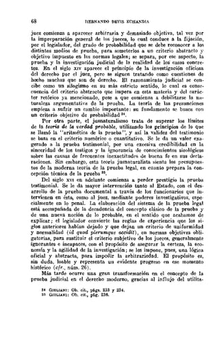 68 IIERMANDO DE"IS ECHANDIA
juez comienza (L aparecer arbitraria y demasiado objetiva, tal vez por
la impreparación genera} de los jueces, lo cual conduce a la fijación,
por el legislador, del grado de probabilidad que se debe reconocer a los
distintos medios de prueba, para someterlos a un criterio abstracto y
objetivo impuesto en las normas legales; se separa, por ese aspecto, la
prueba y la investigaci6n judicial de la realidad de los casos concre-
tos. En el siglo XIV aparece el principio de la investigación oficiosa
del derecho por el juez, pero se siguen tratando como cuestiones de
hecho muchas que son de derecho. El razonamiento judicial se COD-
cibe como un silogismo en su más estricto sentido, lo cual es conse-
cuencia del criterio abstracto que impera en esta materia y del carác·
ter retórico ya mencionado, pese a que comienza a debilitarse la na-
turaleza argumentativll de la prueba. La teoría de las presunciones
empieza a sufrir un cambio importante: su fundamento se busca con
un criterio objetivo de probabilidad 84.
Por otra parte, el jusnaturalismo trata de superar los límites
de la teoría de la verdad probable, utilizando los principios de lo Que
se llamó la "aritmética de la prueba", y así la validez del testimonio
se basa en el criterio numérico ° cuantitativo. Se le da un valor exa·
gerado a la prueba testimonial, por una excesiva credibilidad en la
sinceridad de los testigos y la ignorancia de conocimientos sieológicos
sobre las causas de frecuentes inexactitudrs de buena fe en sus decla-
raciones. Sin embargo, esta teoría jusnaturalista sienta los presupues-
tos de la moderna teoría de la prueba legal, en cuanto prepara la con-
cepción técnica de la prueba 85.
Del siglo XVI en adelante comienza a perder prestigio la prueba
testimonial. Se le da mayor intervención tanto al Estado, con el des-
arrollo de la prueba documental a través de los funcionarios que in·
tervienen en ésta, como al juez, mediante poderes investigativos, espe-
cialmente en lo penaL La elaboración del sistema de la prueba legal
está acompañada de la decadencia del coneepto clásico de la prueba y
de una nueva noción de lo probable, en el sentido que acabamos de
explicar; el legislador convierte las reglas de experiencia que los si-
glos anteriores habían dejado y Que dejan un criterio de uniformidad
y normalidad (id quod plerumque fJ.CCidit) , en normas objetivas obli·
gatorias, para sustituir el criterio subjetivo de los jueces, generalmente
ignorantes e incapaces, con el propósito de asegurar la certeza, la eco-
nomía y la agilidad de la investigación; se les impone, pues, una lógica
oficial y abstracta, para impedir la arbitrariedad. El propósito es,
sin duda, loable y representa uu evidente progreso en ese momento
hist6rico (cfr., núm. 26).
Más tarde ocurre una gran transformación en el concepto de la
prueba judicial en el derecho moderno, gracias al influjo del utilita-
34 GIULIANI: Oh. cit., págs. 233 y 234-.
35 GIULIA-NI: Ob. cit., pé.g. 236.
 