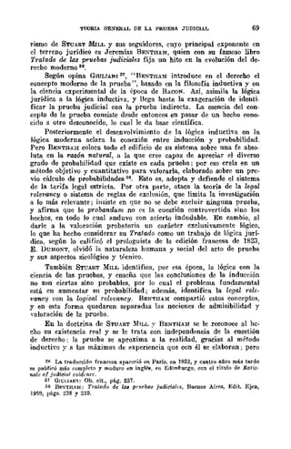 TElORIA GENERAL DE LA PRUEBA JUDICIAL 69
rismo de 8TUART MILL Y sus seguidores, cuyo principal exponente en
el terreno jurídico es Jeremías BE:-;THAM, quien con su famoso libro
Tratado de las pruebas judiciales fija un hito en la evolución del de-
recho moderno 36.
Según opina GIULTANI 87, "nENTHA~I introduce en el derecho el
concepto moderno de la prueba ", basado en la filosofía inductiva y en
la ciencia experimental de la época de BACON. Así, asimila la lógica
jurídica a la lógica inductiva, y llega hasta la cxageración de identi-
ficar la prueba judicial con la prueba indirecta. La esencia del con-
cepto de la prueba consiste desde entonces en pasar de un hecho cono-
cido a otro desconocido, lo cual le da base científica.
Postcriormente el desenvolvimiento de la lógica inductiva en la
lógica moderna aclara la conexión entre inducción y probabilidad.
Pero BENTHA)! coloca todo el edificio de su sistema sobre una fe abso-
luta en la razón natural, a la que cree capaz de apreciar el diverso
grado de probabilidad que existe en cada prueba; por eso creía en un
método objetivo y cuantitativo para valorarla, elaborado sobre un pre-
vio cálculo de probabilidades 38. Esto es, adopta y defiende el sistema
de la tarifa legal estricta. Por otra parte, ataca la teoría de la legal
relevwncy o sistema dc reglas de exclusión, que limita la investigación
a lo más relevante; insiste en que no se debc excluir ninguna prueba,
y afirma que lo probandum no ('s la cuestión controvertida sino los
hechos, en todo lo cual anduvo con acierto indudable. En cambio, al
darle a la valoración probatoria un carácter exclusivamente lógico,
lo que ha hecho considerar su Tratado como un trabajo de lógica jurí-
dica, según lo calificó el prologuista de la edición francesa de 1823,
E. DUMONT, olvidó la naturaleza humana y social del acto de prueba
y sus aspectos sicológico y tt'cnico.
También 8TUART MILL identifica, por esa época, la lógica con la
ciencia de las pruebas, y enseña que las conclusiones de la inducción
no son ciert.as sino probables, por lo cual el problema fundament.al
está en aumentar su probabilidad; además, identifica la legal t'e1e-
vancy con la logioal )·elevancy. BENTIUM compartió estos conceptos,
y en esta forma quedaron separadas las nociones de admisibilidad y
valoración de la prueba.
En la doctrina de STUART ~fILr. y nENTHAlI se le reconoce al he-
cho su existencia real y se le trata con independencia de la cuestión
de derecho; la prueba se aproxima a la realidad, gracias al método
inductivo y a las máximas de experiencia que con él se elaboran; pero
3R La. traducción fra.neesa. apareció en París, en 1823, y cuatro años más tarde
se publicó más completo y maduro en ingl&, (Ou EdirnlJurgo, con el título d(O Ratio·
'IIolc 01 jlulic;al c1iidcncc.
37 Gll;LlANI; Ob. eit., pág. 237.
38 Be;';-THAM: Tratad" de la" pnlebo8 judiciales, Buenos Aires, E(]it. Ejea,
J959, págs. 238 y 239.
 