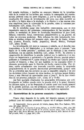 TEOBlA GENERAL DE LA PRUEBA JUDICIAL 71
del mundo moderno, e implica un concepto técnico de la investiga-
ción de la verdad de los hechos, que rechaza la concepción del razona-
miento judicial como un puro silogismo, y, por lo tanto, significa una
ampliación del campo de investigación del juez, que debe recurrir ya
no sólo a la lógica sino a la sicología, a la técnica y a las nuevas cien-
cias empíricas, para la valoración de la prueba, como lo veremos pos-
teriormente (cfr., núms. 75 a 77).
De 10 antedicho surge una ineludible consecuencia, que es otro
importante aspecto del panorama contemporáneo de las pruebas judi-
ciales: la necesidad de dotar de facultades inquisitivas al juez civil,
laboral, comercial, fiscal, contencioso administrativo y, en general, en
todos loS procesos modernos. Esta reforma ha sido introducida tam-
hién en muchos códigos del presente siglo, como los de Rusia, Alema-
nia, Austria, Francia, Italia, Argentina, Brasil, México, Portugal
(cfr., nÚlDs. 21-24).
La investigación del juez se compara y asimila, en el derecho con-
temporáneo, a la del historiador, y se reclama para el proceso "una
lógica de la razón práctica", ayudada por la sicología y las ciencias
modernas, con un sentido dialéctico (cfr., núms. 75-78). Se elimina la
exageración de identificar la prueba judicial con la indirecta y se res-
tituye su importancia y autonomía a la prueba directa, gracias princi-
palmente a CARNELUTTI 42, quien despejó las dudas que todavía podían
quedar al respecto, e hizo ver que también en las segundas existe el
elemento percepción para la fijación del hecho controvertido. Por úl-
timo, existe actualmente una marcada reacción contra la exagerada
preponderancia de la prueba documental preconstituida, porque cada
día se extienden más los sectores en que f'S imposible exigirla y en que
las decisiones deben basarse en otros medios; se reclama menos formu-
lismo y más libertad de apreciación para el juez 43. Es la fase cientí-
fica de las pruebas judiciales (cfr., uÍlms. 27 y 75-93).
Así han quedado eliminadas las principales diferencias que arti-
ficialmente se habían creado entre la prueba civil y la penal, duran[;(>
los últimoS siglos, y se ha despejado el eamino para una teoría general
de la prueha judicial, con sus principios rectores comunes (cfr., núm.
31), tal como intentamos presentarla en los capítulos siguientes.
19. Caracteristica.s de los procesos acusatorio e inquisitorio
Vimos cómo después de la caída del imperio romano el proceso
judicial pasa del sistema acusatorio vigente en el antiguo derecho ger-
42 CARKELU1'TI: Tcoria generale del diritto, Roma, Edit. Foro Italiano, 1951,
núm. 207, págs. 380-381.
43 GrrLIMH: II concetto di prova, Milano, A. Giuffrc Editore, 1951, págs. 251
y 252; GOJ(I'HE: De la aprcciacWf!. de 11.1 /Jr'ucua, n''''IIO~ Aires, Edit. l:.iea, 1953.
págs. 202 y 204; SILVA M~;I.BRO: La pl~u:/Ja proce8al, Madrid, :Edit. Revista dc derc·
cho privado, 1963, t. I, págs. 264 Y 265.
 