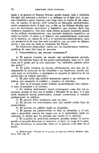 72 HERNANDO DEVIS ECHANDIA
mano y en general en Europa durante mucho tiempo (sólo a mediados
del siglo XIII comienza a declinar y se extingue en el siglo XVI), al pro-
ceso inquisitivo penal riguroso, que luego cede en varios de sus aspec-
tos; en cambio, el proceso civil conserva su fisonomía predominante-
mente acusatoria hasta el siglo XIX, y sólo en las últimas déeadas apa-
rece un movimiento doctrinario y legislativo que procura darle una
tendencia inquisitiva. Por esta razón existen procesos realmente mixtos
en los códigos contemporáneos: con marcada tendencia inquisitiva en
todos los países, el penal y el laboral; con preponderancia acusatoria
en la mayoría, en cuanto al civil y el contencioso-administrativo, pero
con perspectivas de una fase mÍls inquisitiva, que ya existe en algunas
partes y que será sin duda la tendencia del futuro.
Es interesante puntualizar cuáles son las características histórico-
jurídicas de estos tres tipos de procesos.
1. CARACTERÍSTICAS DEL PROCESO ACUSATORIO 4-l
a) El proceso revestía un interés casi exclusivamente privado,
dentro del estrecho mareo de las partes contendientes, tant() en lo civil
como en lo penal, por la cual cOnstituía "un verdadero combate entre
dos partes";
b) No podía iniciarse un proceso oficiosamente, sino que era in-
dispensable la acusación de los ofendidos o SUf¡ familiares (acción pri-
vada para su iniciación), e igualmente se requería la iniciativa de las
partes para su trámite posterior;
e) El juez tenía una actitud meramente pasiva y un carácter de
árbitro que presencia el combate y reconoce al vencedor;
d) Aun en el proceso penal existían neccsariamente tres sujetos;
el juez, el acusador y el acusado;
e) No E'xistÍan inicialmente jueces permanentes como hoy los co-
nocemos, porque el juez era el pueblo o delegado de su seno, y si más
tarde surgieron jueces permanentes, siempre conservaron el carácter
predominante de árbitros.
f) El proceso dE'bía tramitarse ante ese juez;
g) El proceso prá estrictamente oral, aun cuando estaba lleno de
solemnidades;
h) El proceso era público desde su iniciación;
i) El proceso era controvertido en t()da su extensión, y el acu-
sado o querellado conocía los cargos que se le formulaban desde un
comienzo, lo mismo que las pruebas que contra él se aducían;
.i) El acusador no uecesitaba presentar pruebas, porque le corres-
pondía al acusado demostrar su inocencia. es decir, la earga de la prue-
ba para desvirtuar la acusaeión, tanto en el proeeso civil como en el
penal;
H MI'rr¡;;RMAIER: Tratatlo de /11 prueba ¡'JI. m.atr·ria crimi1ll1/, Mo.drid, Edit.
Rcus, J 959, pág. 26.
 