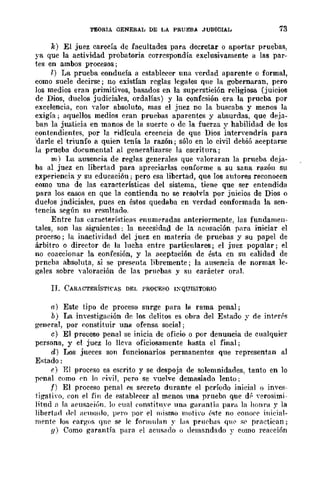 TEORtA GENERAL DE LA PRUEBA JUDICIAL 73
k) El juez carecía de facultades para decretar o aportar pruebas,
ya que la actividad probatoria corrcspondía exclusivamente a las par-
tes en ambos procesos;
7.) La prueba conducía a cstabl~cr una verdad aparentc o formal,
como suele decirse; no existían rcglas lcgales qne la gobernaran, pero
los medios eran primitivos, basados en la superstición religiosa (juicios
de Dios, duelos judiciales, ordalías) y la confesión era la prueba por
excelencia, con valor absoluto, mas el juez no la buscaba y menos la
exigía; aquellos medios eran pruebas aparentes y ausurdas, que deja-
ban la justicia en manos de la suerte o dc la fuerza y habilidad de los
contendientes, por la ridícula creencia de que Dios intenendrÍa para
'darle el triunfo a quien tenía la razón; sólo en lo civil debió aceptarse
la prueba documental al generalizarse la escritura;
m.) La ausencia de reglas generales que valoraran la prueba deja-
ba al juez en libertad para apreciarlas conforme a su sana razón su
experiencia y su educacióu; pero csa libertad, que los autores reconocen
como una de las caractcrísticas del sistema, tiene que ser entendida
para los casos en que la contienda no se resolvía por juicios de Dios o
duelos jndiciales, pues en éstos quedaba en verdad conformada la sen-
tencia según su resultado.
Entre las características ennmE'radas anteriormente, las fundamen-
tales, son las siguientes; la necesidad de la aCllsación para iniciar el
proceso; la inactividad del juez en materia de pruebas y su papel de
árbitro o director de la lucha entre particulares j el juez popular; el
no coaccionar la confesión, y la aceptación de ésta en su calidad de
prncba absoluta, si se pres<>nta libremente; la ausencia de normas le-
gales sobre yaloración de las pruC'baf'l y su earáct<>r oral.
IJ. CARACTERÍSTICAS DEL PROCESO I:QUlSITORlO
n) Este tipo de proceso surge para la rama penal;
b) La investigaeión de los delitos es obra del Estado y de interrs
gen<>ral, por eonstituir una ofensa social;
e) El proceso penal se inicia de oficio o por denuncia de cualquier
persona, y el juez lo lleva oficiosamente hasta el final;
d) Los jueces son funcionarios permanentes que representan al
E;-.;tado:
1') El proc<>so es escrito y se despoja de solemnidades, tanto en lo
p('nal como ('n lo ('ivil, pero se yuelve demasiado lento;
f) El proceso penal es s<>ereto durante el período inicial o invcs-
tigati·o. eon el fin de <>stabl<>cer al menos una prueba que d(. "erosimi-
litud n la HCllsa{·j6n. lo ('ual ron>;titnn> una garantía para la hOIlra y la
libertad dpl aell;-.;ado. pt'I"O por <>1 mismo moti·u (>8te no ('onO('(' illicial-
mente los earglJs que se le formulan y la>; pru('b¡Js qm> >;(' practiean j
{f) Como garantía para el acusado o demandado y como reacción
 