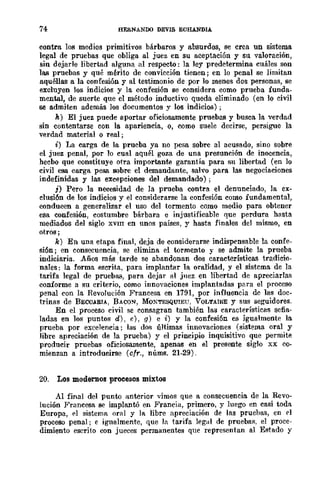 74 HERNANOO DEVlS ECHANDIA.
contra los medios primitivos bárbaros y absurdos, se crea un sistema
legal de pruebas que obliga al juez en su aceptación y su valoración,
sin dejarle libertad alguna al respecto: la ley predetermina cuáles son
las pruebas y qué mérito de convicción tienen; en lo penal se limitan
aquéllas a la confesión y al testimonio de por lo menos dos personas, se
excluyen los indicios y la confesión se considera como prueba funda-
mental, de suerte que el método inductivo queda eliminado (en lo civil
se admiten además los documentos y los indicios) ;
k) El juez puede aportar oficiosamente pruebas y busca la verdad
sin contentarse con la apariencia, 0, C()mo suele decirse, persigue la
verdad material o real;
i) La carga de la prueba ya no pesa sobre al acusado, sino sobre
el juez penal, por lo cual aquél goza de una presunción de inocencia,
hecbo que constituye otra importante garantía para su libertad (en lo
civil esa carga pesa sobre el demandante, salvo para las negociaciones
indefinidas y las excepciones del demandado);
j) Pero la necesidad de la prueba contra el denunciado, la ex-
clusión de los indicios y el considerarse la confesión como fundamental,
conducen a generalizar el uso del tormento como medio para obtener
esa confesión, costumbre bárbara e injustificable que perdura hasta
mediados del siglo XVIII en unos países, y hasta finales del mismo, en
otros ;
k) En una etapa final, deja de considerarse indispensable la confe-
sión; en consecuencia, se elimina el tormento y se admite la prueba
indiciaria. Años más tarde se abandonan dos características tradicio-
nales: la forma escrita, para implantar la oralidad, y el sistema de la
tarifa legal de pruebas, para dejar f11 juez en libertad de apreciarlas
conforme a su criterio, como innovaciones implantadas para el proceso
penal con la Revolución Francesa en 1791, por influencia dc las doc-
trinas de BECCARIA, BACON, MOXTESQUIEU, VOLTAIRE y sus seguidores.
En el proceso civil se consagran también las características seña-
ladas en los puntos d), e), g) e i) y la confesión es igualmente la
prueba por excelencia; las dos últimas innovaciones (sistema oral y
libre apreciación de la prueba) y el principio inquisitivo que permite
producir pruebas oficiosamente, apenas en el presente siglo xx co-
mienzan a introducirse (cfr., núms. 21-29).
20. Los modernos procesos mixtos
Al final del punto anterior vimos que a consecuencia de la Revo-
lución Francesa se implantó en Francia, primero, y luego en casi toda
Europa, ('1 sistemn oral y la libre apreciación de las pruebas, en rl
proceso penal; e igualmente, que la tarifa legal de pruebaR, el proce-
dimiento escrito con jueces permanentes que representan al Estado y
 
