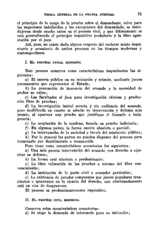 TElORlA GENERAL DE LA PRUEBA JUDIClA.L 75
el principio de la carga de la prueba sobre el demandante, salvo para
las negaciones indefinidas y las excepciones del deml'1ndado, se intro-
dujeron desde mucho antes en el proceso civil, y que últimamente se
está generalizando el principio inquisitivo probatorio y la libre apre-
ciación por el juez.
Así, pues, no existe duda alguna respecto del carácter mixto inqui-
sitorio y acusatorio de ambos procesos en los tiempos modcrnos y
contemporáneos.
l. EL PROCESO PENAL MODERNO.
Este proceso conserva eomo características inquisitorias las si-
guientes:
a) El interés público en su iniciación y trámite, mediante jueces
permanentes que representen al Estado;
b) La presunción de inocencia del acusado y la necesidad de
probar sn culpa;
e) Las facultades al juez para investigación oficiosa y produc-
ción libre de pruebas;
d) La investigación inicial secreta y sin nudiencia del acusado,
pero modificada en cuanto se admite su intervención y defensa más
pronto, al aparecer una prueba que justifique el llamarlo a inda-
gatoria;
e) La aceptación de la condena, basada en prueba indiciaria;
f) En algunos países, la forma escrita absoluta o parcial;
g) La intervención de la sociedad a través del ministerio público;
11,) Por lo general las partes no pueden disponer del proceso para
terminarlo por desistimiento o transacción.
Pero tiene como características acusatorias las siguientes:
a) Una más pronta intervenci6n del acusado, con derecho a ejer-
citar su defensa;
b) La forma oral absoluta o predominante;
e) La libre valoración de las pruebas o sistema del libre con-
vencimiento ;
d) La institución de la parte civil o acusador particular;
e) La existencia de jurados compuestos por jueces populares tran-
sitorios e ignorantes en la ciencia del derecho, que afortunadamente
f'stá en vías de desaparecer.
El proceso es predominantemente inquisitivo.
11. EL PROCESO CIVIL MODERNO.
Conserva estas características acusatorias:
a) Se exige la demanda de interesado para su iniciación;
 