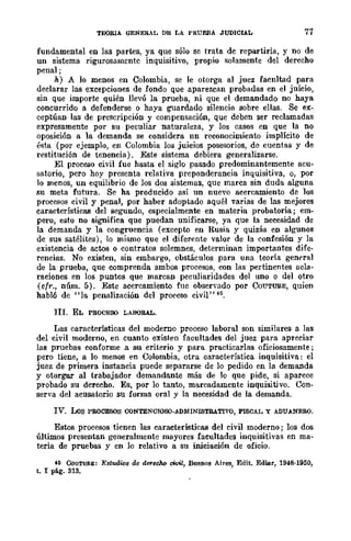 TEORIA GENERAL DE LA PRUEBA JUDICIAL 77
fundamental en las partes, ya que sólo se trata de repartirla, y no de
un sistema rigurosamente inquisitivo, propio solamente del derecho
penal;
h) A lo menos en Colombia, se le otorga al juez facnltad para
declarar las excepciones de fondo que aparezcan probadas en el juicio,
sin que importe quién llevó la prueba, ni que el demandado no haya
concurrido a defenderse o haya guardado silencio sobre ellas. Se ex-
ceptúan las de prescripción y compensación, que deben ser reclamadas
expresamente por su peculiar naturaleza, y los casos en que la no
oposición a la demanda se considera nn reconocimiento implícito de
ésta (por ejemplo, en Colombia los juicios posesorios, de cuentas y de
restitución de tenencia). Este sistema debiera generalizarse.
El proceso civil fue hasta el siglo pasado predominantemente acu-
satorio, pero hoy presenta relativa preponderancia inquisitiva, o, por
lo menos, un equilibrio de los dos sistemas, que marca sin duda alguna
su meta futura. Se ha producido así un nuevo acercamiento de los
procesos civil y penal, por haber adoptado aquél varias de las mejores
características del segundo, especialmente en materia probatoria; em-
pero, esto no significa que puedan unificarse, ya que la necesidad de
la demanda y la congruencia (excepw en Rusia y quizás en algunos
de sus satélites), lo mismo que el diferente valor de la confesión y la
existencia de actos o contratos solemnes, determinan importantes dife-
rencias. No existen, sin embargo, obstáculos para una teoría general
de la prueba, que comprenda ambos procesos, con las pertinentes acla-
raciones en los punros que marcan peculiaridades del uno o del otro
(cfr., núm. 5). Este acercamienro fue observado por CoUTURE, quien
habló de "la penalización del proeeso civil" 45.
III. EL PROCESO LABORAL.
Las características del moderno proceso laboral son similares a las
del civil moderno, en cuanto existen facultades del juez para apreciar
las pruebas conforme a su criterio y para practicarlas oficiosamente;
pero tiene, a lo menos en Colombia, otra característica inquisitiva: el
juez de primera instancia puede separarse de lo pedido en la demanda
y otorgar al trabajador demandante más de lo que pide, si aparece
probado su derecho. Es, por lo tanto, marcadamente inquisitivo. Con-
serva del acusatorio su forma oral y la necesidad de la demanda.
IV. Los PROCESOS CONTENCIOSO-ADMINISTRATIVO, FISCAL Y ADUANERO.
Esros procesos tienen las características del civil moderno; los dos
últimos presentan generalmente mayores facultades inquisitivas en ma-
teria de pruebas y en lo relativo a su iniciación de oficio.
f6 CoUTUR&: Estudios de derec1w cWil, Buenos Aires, Edit. Ediar, 1948-1950,
t. I pAog. 313_
 