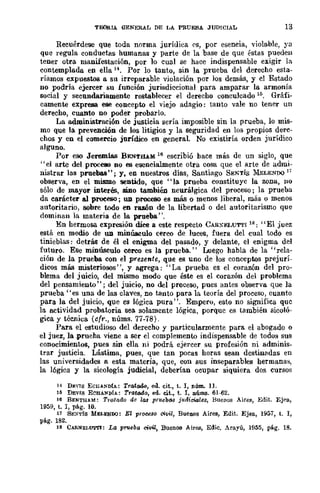 TElORIA GENERAL DE LA PRUEBA JUDICIAL 13
Recuérdese que toda norma jurídica ('s, por esencia, violable, ya
que regula conductas humanas y parte de la base de que éstas pueden
tener otra manifestación, por 10 cual se hace indispensable exigir la
contemplada en ella u. Por lo tanto, sin la prueba del derecho esta·
ríamos expuestos a su irreparable violación por Jos demás, y cl Estado
no podría ejercer su función jurisdiccional para amparar la armonía
social y secundariamente restablecer el derecho conculcado 16. Gráfi-
camente expresa ese concepto el viejo adagio: tanto vale no tener un
derecho, cuanto no poder probarlo.
La adroinistl'aci6n de jUBticia sería imposible sin la prueba, lo mis-
mo que la prevención de los litigios y la seguridad en los propios derc-
chos y en el comercio jurídico en general. No existiría orden jurídico
alguno.
Por eso Jerem1as BE."lTHAM 16 escribió hace más de un siglo, que
"el arte del proceao no es esencialmente otra cosa que el arte de admi-
nistrar las pruebas"; y, en nuestros días, Santiago SENTís 1I-lELENDQ)7
observa, en el mismo sentido, que "la prueba constituyc la zona, no
sólo de mayor interés, sino también neurálgica del proceso; la prueba
da carácter al proceso; UD proceso es más o menos liberal, más o menos
autoritario, sobre todo en razón de la libertad o del autoritarismo que
dominan la materia de la prueba".
En hermosa expresión diee a este respecto CAR~F.J,UTTllS: "El juez
está en medio de UD minúsculo cerco de luces, fuera del cual todo es
tinieblas: detrás de él el enigma del pasado, y delante, el enigma del
futuro. Ese minúsculo cerco es la prueba." Luego babIa de la "rela-
ción de la prueba con el presente, que es uno de los conceptos prejurÍ-
dicos más misteriosos", y agrega: "La prueba es el corazón del pro-
blema del juicio, del mismo modo que éste es el corazón del problema
del pensamiento"; del juicio, no del proceso, pues antes observa que la
prueba "es una de las claves, no tanto para la teoría del proceso, cuanto
para la del juicio, que es lógica pura". Empero, esto no significa quc
la actividad probatoria sea solamente lógica, porque es también sicoló-
gica y técnica (cfr., nÚms. 77-78).
Para el estudioso del derecho y particularmente para el abogado o
el juez, la .prueba viene a ser el complemento indispensable de todos sus
conocimientos, pues sin ella ni podrá ejercer su profesión ni adminis-
trar justicia. Lástima, pues, que tan pocas horas sean destinadas en
las universidades a esta materia, que, eon sus inseparables hermanas,
la lógica y la sicología judicial, deberían ocupar siquiera dos cursos
)4 D~vls EClrA:<'DÚ: Tratado, eJ. cit., t. 1, núm. 11.
15 DEVIS ECHAND!A: Tratado, ed. cit., t. 1, nÚIllB. 61-62.
16 BENTH,M: Tn.tado de 1113 pruebM j!tdiaiale8, Buenos Aires, Edit. Ejea,
1959, t. 1, pá.g. 10.
17 St:~Tfs MELENDO: El p-roee8o civil, Buenos Aires, Edit. Ejea, 1957, t. l,
pá.g. 182.
lS CARNEf,lJ'l"l'I: La prueba civil, Buenos Airf'.B, Edic. Arayú, 1955, pli.g. 18.
 