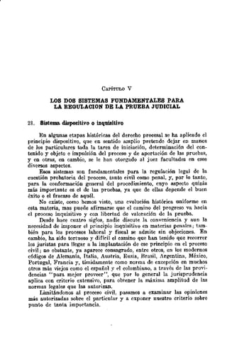 CAPÍTULO V
LOS DOS SISTEMAS FUNDAMENTALES PARA
LA REGULACION DE LA PRUEBA JUDICIAL
21. Sistema. dispositivo o inquisitivo
En algunas etapas históricas del derecho procesal se ha aplicado el
principio dispositivo, que en sentido amplio pretende dejar en manos
de los particulares toda la tarea de iniciación, determinación del con-
tenido y objeto e impulsión del proceso y de aportación de las pruebas,
y en otras, en cambio, se le han otorgado al juez facultades en esos
diversos aspectos.
Esos sistemas son fundamentales para la regulación legal de la
cuestión probatoria del proceso, tanto civil como penal, y, por lo tanto,
para la conformación general del procedimiento, cuyo aspecto quizás
más importante es el de las pruebas, ya que de ellas depende el buen
éxito o el fracB.l'lO de aquéL
No existe, como hemos visto, una evolución histórica uniforme en
esta materia, mas puede afirmarse que el camino del progreso va hacia
el proceso inquisitivo y con libertad de valoraci6n de la prueba.
Desde hace cuatro siglos, nadie discute la conveniencia y aun la
necesidad de imponer el principio inquisitivo en materias penales; tam-
bién para los procesos lahoral y fiscal se admite sin objeciones. En
cambio, ha sido tortuoso y difícil cl camino que han tenido que recorrer
los juristas para llegar a la implantación de ese principio en el proceso
civil; no obstante, ya aparece consagrado, entre otros, en los modernos
códigos de Alemania, Italia, Austria, Rusia, Brasil, Argentina, México,
Portugal, Francia y, tímidamente como norma de excepción en muchos
otros más viejos como el cspañol y l>l colombiano, a través de las provi-
dencias "para mejor proveer", que por lo general la jurisprudencia
aplica con criterio extensivo, para obtener la máxima amplitud de las
normas legales que las autorizan.
Limitándonos al proceso civil, pasamos a examinar las opiniones
más autorizadas sobre el particular y a Clxponer nuestro criterio sobre
punto de tanta importancia.
 