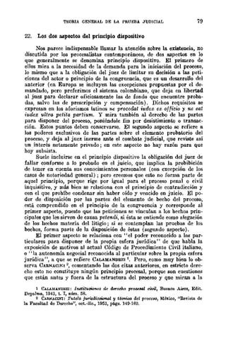 TEJORIA GENERAL DE LA PRUEBA JUDICIAL 79
22. Los dos aspectos del principio dispositivo
Nos .parece indispensable llamar la atención sobre la existencia, no
discutida por los procesalistas contemporáneos, de dos aspectos en lo
que generalmente se denomina principio dispositivo. El primero de
ellos mira a la necesidad de la demanda para la iniciación del proceso,
lo mismo que a la obligación del juez de limitar su decisión a las peti-
ciones del actor o principio de la congruencia, que es un desarrollo del
anterior (en Europa se incluyen las excepciones pro.puestas por el de-
mandado, pcro preferimos el sistema colombiano, que deja en libertad
al juez para declarar oficiosamente las de fondo que encuentre proba-
das, salvo las de prescripción y compensación). Dichos requisitos se
cxpresan en los aforismos latinos ne procedat iudox ex officio y ne eat
iu.dex uUra petita partium. Y mira también al derecbo de las partes
para disponer del proceso, poniéndole fin por desistimiento o transac-
ción. Estos puntos deben conservarse. El segundo aspecto se refiere ti
los poderes exclusivos de las partes sobre el elemento probatorio del
proceso, y deja al juez inerme ante el combate judicial, que reviste así
un interés netamente privado; en este aspecto no hay razón para que
hoy subsista.
Suele incluirse en el principio dispositivo la obligación del juez de
fallar conforme a lo probado en el juicio, que implica la probibición
de tener en cuenta sus conocimientos personales (con excepción de los
casos de notoriedad general) ; pero creemos que esto no forma parte de
aquel principio, porque rige por igual para el proceso penal o civil
inquisitivo, y más bien se relaciona con el principio de contradicción y
con el que prohíbe condenar sin haber oído y vencido en juicio. El po-
der de disposición por las partes del elemento de becho del proceso,
está comprendido en el principio de la congruencia y oorresponde al
primer aspecto, puesto que las peticiones se vinculan a los hechos prin-
cipales que les sirven de causa petendi, si ésta se entiende como alegación
de los hechos materia del litigio; si se contemplan las pruebas de los
bechos, forma parte de la disposición de éstas (segundo aspecto).
El primer aspecto se relaciona con "el poder reconocido a los par-
ticulares para disponer de la propia esfera jurídica" de que habla la
exposición de motivos al actual Código de Procedimiento Civil italiano,
o "la autonomía negocial reconocida al particular sobre la propia esfera
jurídica", a que se refiere CALAMANDREI1. Pero, como muy bien lo ob-
serva CARNACINI 2
, comentando las dos citas anteriores, en estricto dere-
cho esto no constituye ningún principio procesal, porque son cuestiones
que están antes y fuera de la estructura del proceso y que miran a la
1 CALAllANDREI: 11I8tituoi{)ne8 de duretiho p!"ouaal ci1¡iZ, Buenos Aires, Edit.
Depalma, 1943, t. I, núm. 58.
2 CARNACINl: Tutela j'IWisdkoi<:mal y técnico del proceso, México, "Revista de
la Facultad de Derecho", oet.·die., 1953, págs. 149·160.
 