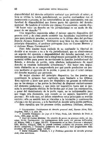80 HERNANDO DEVIS ECnAXDIA
disponibilidad del dcreeho subjetivo material que prrtrnde el actor j si
bipn se utiliza la tut.ela juri~diccional, no ¡medpn confundirse con el
instrumento o proceso, ni las características de ese instrumento, con esa
facultad de disponibilidad que forma parte del ejercicio del derecho
material. Es también el criterio que expone CALAMANDREI, cuando dice:
"El hacer valer un derecho en YÍa jurisdiccional es un modo de dis-
poner de ese derecbo"3.
Una magnífica exposición sobre el primer aspecto dispositivo del
proceso civil y de cómo puede coexistir con facultades inquisitivas del
juez para producir pruebas, se encuentra en la última obra del profesor
francés Jacques NORMA~D 4. Distinguen muy bien los dos aspectos del
principio dispositivo, el profesor portugués Joao DE CASTRO MENDES y
el italiano Mauro CAPPELLETTI 5.
Pero debe tenerse buen cuidado de no confundir la libertad dc
decidir si se recurre o no a la vía jurisdiccional, que es efectivamente
un aspecto del ejercicio o disponibilidad del derecho material, con cl
instrumento que ese titular real o simplemente pretendido de tal derecho
material utiliza para poner en movimiento la función jurisdiccional del
Estado, o derecho de acción, cuya abSQluta independencia de aquel
derecho es cuestión indiscutida actualmente 6. Sin hacer esta impor-
tante distinción no se comprendería por qué puede producirse un pro-
('eso mediante el ejercicio de la acción, a pesar de que el actor earezca
tI,,1 derecho material que pretende.
Es mejor eliminar del principio dispositivo los dos puntos que
constituyen la primera fase explicada, para limitarlo a los últimos.
Esto equivale a decir que para ser dispositivo un proceso es suficiente
que se les otorgue a las partes la facultad de disponer exclusivamente
del elemento probatorio; y que para ser inquisitivo basta que se per-
mita la investigaeión oficiosa de los hechos por el juez (su continuación,
a pesar del desistimiento de la parte capaz, no es indispensable para
que tenga esta fisonomía, aun cuando es un aspecto inquisitivo de]
proreso). En todo caso, así deben entenderse estos principios en sentido
estricto; sólo en sentido lato se vinculan a la iniciación y continuación
oficiosa o no del proceso, y a la facultad de decidir ultra petita partium.
Esto significa que los procesos civiles modernos (italiano, alemán,
3 CALAMANDREI: Instituoomes de derecho procesal civil, Buenos Aires, Edit.
Depalma, 1943, t. l, núm. 58.
" JACQUES NORMAND: Le j'l1ge et le Zitige, París, Lib. Générale de Droit et
Juris., 1965, págs. 41-160.
ft JOAO DE CASTIlO MENDES: Do CDMeilo de prot'a em proce88o mvile, ed. cit.,
núms. 21-24; CAPPELLE1"l'1: La te,stimonwnza de/la parte nel sistema dell'omlitii,
ed. Milano, 1962, t. 1, págs. 353-373_ Ultirnlimente en su libro Proeesso e ideologie,
Edit. Mulino, BGlognli, 1969, Le gra7ldi te7ldiJn,¡;e evo!utive del pror;esso civile "el
diritto oo7!l.ptlrato, e "Iniziative prGba.torie del giudice e bas! preginridiehe dellll.
struttura del proeesso", pAga. 143-253.
6 D&VIS ECB¡lJiDfA: Tratado, t. l Y NOcÑJ'M8 generales de derecho procesal
civfZ, citas anteriores.
 