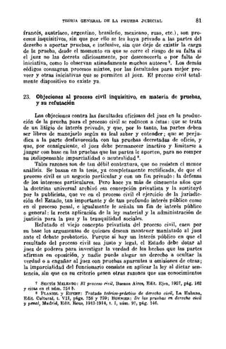 TEORIA OENERAL DE LA PRUEBA Jt;DICIAL 81
francés, austríaco, argentino, brasileño, mexicano, ruso, etc.), son pro-
cesos inquisitivos, sin que por ello se les haya privado a las partes del
derecbo a aportar pruebas, e inclusive, sin que deje de existir la carga
de la prueba, desde el momento en que se corre el riesgo de su falta si
el juez no las decreta oficiosamente, por desconocerla o por falta de
iniciativa, como lo observan atinadament-e muchos autores 1. Los demás
códigos consagran procesos mixtos, por las facultades para mejor pro-
veer y otras iniciativas que se permiten al juez. El proceso ci'vil total-
mente dispositivo no existe ya.
23. Objeciones al proceso civil inquisitivo, en materia de pruebas,
y su refutación
Las objeciones contra las facultades oficiosas del juez en la produc-
ción de la prueba para el proceso civil se redncen a éstas: que se trata
de un litigio de interés privado, y que, por lo tanto, las partes deben
ser libres de manejarlo según su leal saber y entender; que se perju-
dica a la parte desfavorecida con las pruebas decretadas de oficio, y
que, por consiguiente, el juez debe permanecer inactivo y limitarse a
juzgar con base en las pruebas que las partes le aporten, para no romper
su indispensable imparcialidad o neutralidad 8.
Tales razones son de tan débil contextura, que no resisten el menor
análisis. Se basan en la tesis, ya completamente rectificada, de que el
proceso civil es un negocio particular y con un fin privado: la defensa
de los intereses particulares. Pero hace ya más de cincuenta años que
la doctrina universal arcbivó esa concepción privatista y la sustituyó
por la publicista, que "Ve en el proceso civil el ejercicio de la jurisdic-
ción del Estado, tan importante y de tan profundo interés público como
en el proceso penal, e igualmente le señala un fin de interés público
°general: la recta aplicación de la ley material y la administración de
justicia para la paz y la trauquilidad sociales.
Refutado el viejo concep"to privatista del proceso civil, caen por
su base los argumentos de quienes desean mantener maniatado al juez
ante el debate probatorio. Porque si hay un interés público cn que el
resultado del proceso civil sea justo y legal, el Estado debe dotar al
juez de poderes para investigar la verdad de los hechos que las partes
afirman en oposición, y nadie puede alegar un derecbo a ocultar la
verdad o a cngañar al juez con pruehas aparentes u omisiones de otras;
la imparcialidad del funcionario consiste en aplicar la ley al dietar sen-
tencia, sin que en su criterio pesen otras razones que sus conocimientos
1 SEKTls MELENDO: El proceso rivil, Buenos Aires, Edit. Ejea, 1957, p€o.g. 162
Y eitfl.ll en el núm. 754 b.
8 PLANIOL Y RIPERT: TrataiW teórioo·práctico de derecho civil, Lo. Habana,
Edit. Cultural, t. VII, p€o.gs. 758 y 759; BONNIEJ!.: De las prvebas C"Il derecho civil
y penal, Madrid, Edit. Reus, ]913-1914, t. I, núm. 97, pág. 146.
 