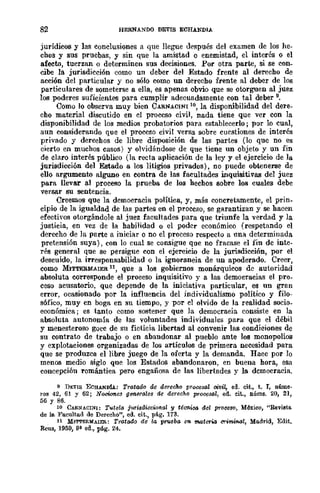 82 HERNANOO DEVIS ECHANDIA
jurídicos y las conclusiones a que llegue dE'spués del examen de los he-
chos y sus pruebas, y sin que la amistad o enemistad, el interés o el
afecto, tuerzan o determinen sus decisiones. Por otra parte, si se con_
cibe la jurisdicción como un deber del Estado frente al derecho de
acción del particular y no sólo como un derecho frente al deber de los
particulares de someterse a ella, es apenas obvio que se otorguen al juez
los poderes suficientes para cumplir adecuadamente con tal deber 9,
Como lo observa muy bien CARNACINl lO, la disponibilidad del dere-
cho material discutido en el proceso civil, nada tiene que ver con la
disponibilidad de los medios probatorios para establecerlo; por lo cual,
aun considerando que el proceso civil versa sobre cuestiones de interés
privado y dereehos de libre disposición de las partes (lo que no es
cierto en muchos casos) y olvidándose de que tiene un objeto y un fin
de claro interés público (la recta aplicación de la ley y el ejercicio de la
jurisdicción del Estado a los litigios privados), no puede obtenerse de
ello argumento alguno en contra de las facultades inquisitivas del juez
para llevar al proceso la prueba de los hechos sobre los cuales debe
versar su sentencia.
Creemos que la democracia política, y, más concretamente, el prin_
cipio de la igualdad de las partes en el proceso, se garantizan y se hacen
efectivos otorgándole al juez facultades para que triunfe la verdad y la
justicia, en vez de la habilidad o el poder económico (respetando el
derecho de la parte a iniciar o no el proceso respecto a nna determinada
pretensión suya), con lo cual se consigue que no fracase el fin de inte-
rés general que se persigue con el ejercicio de la jurisdicción, por el
descuido, la irresponsabilidad o la ignorancia de un apoderado. Creer,
como MITTERMAIER 11, que a los gobiernos monárquicos de autoridad
absoluta corresponde el proceso inquisitivo y a las democracias el pro-
ceso acusatorio, que depende de la iniciativa particular, es un gran
error, ocasionado por la influencia del individualismo político y filo-
sófico, muy en boga en su tiempo, y por el olvido de la realidad socio_
económica; es tanto como sostener que la democraeia consiste en la
absoluta autonomía de las voluntades individuales para que el débil
y menesteroso goce de su ficticia libertad al convenir las condieiones de
su contrato de trabajo o en abandonar al pueblo ante los monopolios
y explotaciones organizadas de los artículos de primera necesidad para
que se produzca el libre juego de la oferta y la demanda. Haee por 10
mImos medio siglo que los Estados abandonaron, en buena hora, esa
concepción romántica pero engañosa de las libertades y la democracia.
{I DEVIS ECHANDfA: Tratado de dlf'feeho procestU oi1Jil, ed. cit., t. I, núme·
ros 42, 61 Y 62; Nocio'1les glJ1'ierales de derecho proceStU, ed. cit., núms. 20, 21,
56 Y 86.
10 CAfl.NACINI: Tutela j~l1'i8diccw'llal y tél.m.ica del proceso, Méxieo, "Bevi.st!l.
de le. Facultad de Dereeho", ed. cit., pág. 173.
11 Ml'l"I'ERMAlER.: Tratado de la pr1óeba en matCTia crl'mifLGl, Madrid, Edit.
Reus, 1959, 9ª ed., pág. 24.
 