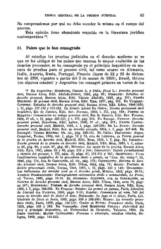 TEORIA GENERAL DE LA PRUEBA JUDICIAL 83
No comprendemos por qué no deba suceder lo mismo en el campo del
proceso.
Esta opinión tiene abundante respaldo en la literatura jurídica
contemporánea 12.
24. PaÍlIes que 10 han consagrado
Al estudiar las pruebas judiciales en el derecho moderno se ve
que en los códigos de los países que marcan la mayor evolución de las
ciencias procesales, se ha consagrado ya el principio inquisitivo en ma-
teria de pruebas para el proceso civil, tal eomo ocurre en Alemania,
Italia, Austria, Rusia, Portugal, Francia (leyes de 22 y 23 de diciem-
bre de 1958, vigentes a partir del 2 de marzo de 1959), Brasil, México
(en algunos estados) y Argentiua (se consagró primero en varios de los
12 En Argentina: RonRlGUEZ, CAfl.WS A. y Pl:ÑA, JUAN L.: DerecM procesal
civil, Bnenos Aires, Edit. Abeledo·Perrot, 1956, pig. 65; FOJl.NAT'l'l: Estudios de
derecho procesal, Buenos Aires, Edit. Valerio Abeledo, 1956, pág. 151; SENTfs
MELENOO: El prOt:68<! civil, Buenos Aires, Edit. Ejea, 1957, pág. 155. En Uruguay:
COU'l'URE: Eaudios de derecho proceStJ! civ1I, Buenos Aires, Edit. Ediar, 1948·1950,
t. n, págs. 137·139 y313·32J. En Brasil: LorES DA CosTA: Direito processual ~il
brwileiro, Río dc Janeuo, Edit, Rev. Forensc, 1959, t. lII, pág. 188; PONTES DE
MIB.ANDA: Comentarios ao cod(qo prOGeSso oivil, Río de Jllneiro, Etlit. Rev. Forense,
1958, 2~ ed., t. JI, págs. 22G-221, y t. III, pág. 275. En Europa: FEYECH: Derecho
procesal penal, Ba.rcelona, Edit. Labor, 1960, 3~ ed., pág. 57G; PRIETO CASTRO;
DCT"echo procesal civil, Madrid, 1964, t. I, págs. 349·350; DE Lr.. PLAZA: Derecho
procesal civil, Madrid, Edit. Rev. de derecho privado, 1954, t. I, págs. 441·448. En
Portugal: CASTRO MENDES: Ob. cit., pág. 159·161. En Italia: PESCATORl!;; Expos.
Compen4., Tormo, 1B64, vol. I, págs. 72 Y 7J, cita. de LF;SSONA, en Teoric. general
de la prueba en dCT"echo oi1.-il, Madrid, Edit. ReU3, 1928, t. I, pág. 54; LESSONA:
Temia genCTcil de la prueba en dm-echo civil, Madrid, Edit. Reus, 192B, t. 1, núme'
ro 56, pág. 60, Y núm. 57, pág. 63; MICH)i"LI: La oorga de la prueba, Buenos Aircs,
Edit. Ejca, 1961, UÚlllS. 32 y 40, págs. 215 y 248; C.uNAClNI: Tutela jurisdixicnal
y té0-n.4ca del proceso, t. lIT, núm. 12, págs. 97, 171·172 Y 182; GalsPINONI: Verso
l'ünifiooei0'n8 legislati1:a de la procedwa civile e penale, en "Ann. dir. comp.", 23,
1946, pág. 174, cita de CAfl.NACINI, ed. cit., pág. 172; CA!l.NELUTTI: Sistema de dere·
cho procesal civil, Duenos Aires, Edit. Uthea, 1944, pág. 72; Rocco: Trattllto di
diritto process'lWle civile, Torino, Utet, 1957, t. n, págs. 145 Y 146; GUA!l.NIEIU:
Las influfl1lcias del derecho civil en el derecho penal, México, 1952, págs. 6B·71;
AURELIQ SCARDACCIQNE: Gi.wisprudel'l/lll sistemativll oivile e comm.eroiale, Le Prove,
ed. Torino, 1965, págs. 15·16. En Alemania: SCHONKE, cita de CARl'ELUTTI, en
Sistema de derecho p-roce3IJI civil, Buenos Aires, Edit. Uthea, 1944, nota 7B, pági·
na 137; RoSENS~~RO: Tratado de derecho procesal üWil, Buenos Aires, Edit. Ejea,
1955, t. 1, págs. 386·392. En Francia: SIC..U!.D: La preu"lle en justtc.c, Paris, Librauie
do Journal des Notaires, 1960, págs. 2·10; BARTIN: Comentario al "úm.. 749 del
(!U,1"$O de dCTecno ci"llil de A-abri et Bau.; NORMAND; Le j-uge et le liti-ge, Paria, Lib.
Générale de Droit et Juris, 1965, págs. 339 y 385·395; BLANC: La nDUvelle proee·
dwe cWwe, París, 1959, págs. 130-131; CoRNU et FoYEll.: Proced1J/r8 oivile, París,
1958, págs. 103 Y 368. En Venezuela: Jost BoDlI.t(lUJ;Z UII.RACA: Autvridad del
j'Ue;: y principio di.spoll"itivo, ed. Universidad de Carabobo, Valencia, 1968. En
Italia. también: MAURO CAPELLE1"1'l: Proces$O e Ideologie, estudios citados, Bo·
logno., 1969, págs. 143·215.
 