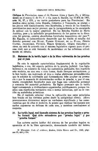84 HERNANDO DEns ECH.A.XDIA
Códigos de Provincias, como el de Buenos Aires y Santa Fe, y última-
mente en el nuevo C. de Pro C. y Co. para la Nación, ley 17.454 de 1967,
arta. 36, 2;Q, y 378, Y en varios posteriores para las Provincias). En
muchos otros países, como España, Colombia y Venezuela, se otorga 11
los jueces más limitadamente esas facultades, a través de las llamadas
providencias para mejor proveer, que la jurisprudencia se ha encargado
de aplicar con la mayOr amplitud. En los Estados Unidos de Norte
América, pese a la indudable preponderancia de las partes en la direc-
ción del proceso, existen abundantes facultades inquisitivas del juez 13,
En España, el extraordinario desarrollo que ha tenido el estudio del
derecho procesal con GUASP, FAIREN G'C"ILLES, DE LA Pr,AZA, PRIETO
CASTRO, ARAOO¡<ESE, FEXECH, HERCE QUEMADA, G6?dEZ ORBANEJ, Y
'Jtros, no cstá de acuerdo con el sistema legislatho vigente para el pro-
ceso civil, que se está tratando de modernizar en las reformas actual-
mente en estudio.
25. Sistemas de la tarifa, legal o de la libre valoraci6n de las pruebas
por el juez
Es esta la segunda característica fundamental de la regulación
legislativa, o sea, del aspecto político de la prueba judicial. J.las legis-
laciones y, en ausencia de P.'itas, las costumbres judiciales, han regulado
esta materia, en una una 11 otra forma, desde tiempos antiquísimos j y
lo han hecho, ora sujetando al juez a reglas abstractas preestablecidas
que le señalan la conclusión que forzosamente debe aceptar en presen-
cia o por la ausencia de determinados medios de prueba, o, por el con-
trario, otorgándole facultades para que haga nna valoración personal
y concreta del material probatorio. Es lógico presumir que la tarifa
legal corresponde a civilizaciones organizadas jurídicamente, porque im_
plica una regulación normativa más o menos minuciosa, que no se con-
cibe en sociedades primitivas.
En el capítulo anterior vimos la aplicación quc estos principios
han tenido en los distintos países desde la antigüedad clásica. Ahora
procuraremos determinar mejor su verdadero significado y las conse-
cuencias que de ellos se deducen, 10 mismo que explicar las razones quc
suelen exponerse en defensa de cada uno, y nuestras conclusiones al
respecto.
26. La. tarifa legal, malllam&da. sistema de las pruebas legales o prue-
ba. formal. Qué debe entenderse por "prueba legal" y por
"prueba formal"
Los autores suelen hablar del sistema de las pruebas legales en
oposición al de la libre apreciación, denominado también del Íntimo
111 WlGlolOflE: Coae ot el,jdence, Boston, Little BrowI! and Co., 1942, pli.gi·
DaS 23, 489 Y 534.
 