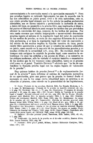 TEORIA GENERAL DE LA PRUEBA JUDICIAL 85
convencimiento o la convicción moral o la apreciación razonada 14. Pero
por pruebas legales se entiende lógicamcnte las que de acuerdo con la
ley son admisibles en juicio penal, civil o de otra naturaleza, esto es,
que existe prueba legal siempre que la ley señala los medios probatorios
admisibles, sea en forma taxativa o permitiendo la inclusión de otros,
a juicio del juez, en oposición a la prltcba libre, que implicaría el dejar a
las partes en libertad absoluta para escoger los medios con que pretendan
obtener la convicción del juez, respecto de Jos hechos del proceso. Por
esta razón creemos que resulta inapropiado e inconveniente denominar
pruebas legales al sistema de la regulación legal del valor de convicción
de los medios de prueba; se trata de dos aspedos diferentes de la cues-
tión probatoria, y si bien la regulación legal del valor de comicción o
del mérito de los medios implica la fija(~ión taxativa de éstos, puede
existir libre apreciación a pesar de quc se señalen los medios admisibles
en juicio, como sucede en la mayoría de los procedimientos penales y cu
muchos ch·Hes de la actualidad (cfr., nÍIm. 23). En realidad, desde los
tiempos más antiguos ha existido la prueba legal, como nosotros la en-
tendemos (lo eran las ordalías y los juicios de Dios), y se conserva en
los códigos modernos; sólo ha variado el carácter taxativo o enunciativo
de los medios que la ley reconoce como admisibles, tanto en el proceso
civil como pn el penal. También FE:ECIl 15 advierte que "no ha de con-
fundirse la llamada prueba legal con las reglas legales de valoración
de la prueba ".
Hay quienes hablan de prueba formal 16 o de reglamentación for-
mal de la pnteba 11 para referirse al sistema de regulación normativa
de su apreciación, pero nos parece que la prueba es formal desde el
momento en que la ley exige ciprta ritualidad para su práetica o su
aducción al proceso, ~omo sueede en la generalidad de las legislaciones,
14 RICe!: Tratado de las pl'l/ebas, Madrid, Edit. La Espa.ña Moderna, s. r.,
t. r, núm. 2; MITTERMIlER: Tratadc de la prueba en materia crimiml1, ed. cit.,
t. r, pág. 10; CO!':TCRE: Ed. (~it., t. n, pá¡;;. 84; CHlOVI-;lmJ.: Principies de derecho
procesal, t. II, núm. 5r1, págs. 280 y 281; GUAflF: Habla de "si,stema de la pr~ebo
legal Q tasada", Derecho pnu)cllol <:iril, ed. cit., pág. 350; DE LJ. PL"ZJ.: Derecho
procesol civil, MlLdrid, Rl'". de derecho privado, 1954, t. r, pág. 462; GORPBE:
Critioo del testimonio, Marlrid, Edit. ReWl, 1962, pág. 34; RoSENBES<l; La carga
de la prueba, ed. cit., pág. 57; CARNELUTTl: Si.9te1/la de derecho procfsal civil,
Buenos Aires, Edit. l1thca, 1944, t. I, pág. 743, 8tudi di di¡-. vro., 1928, t. n, pá·
gina 81, e In.9titl/eiona del nI/ao procl;.~o ciril, Buenos Aires, 1959, t. 1, pág. 263;
FRA~¡ARI:'>O nr.1 :MALATEST.: Lógica. de la,~ prvobas en materw criminal, Bogotá,
Erlit. Temis. ]964, t. J, págs. 41 y 42; Jr.AN SICARD: La prC"1)e en jUlltice, Parí~,
Libra.irie du Journal des Xotain', 1!l60, pá~. 18·21; CARLO FUB.No: ClJ1ltdbutQ allo;
leona della prova legale, ed. CEDA~I, 1940, núlllS. 32·35, pága. 131·146.
15 FENECH.; Derf'cho proccsal penal, Barcelona, Edit. Labor, 1960, ed. eit.,
t. 1, pág. 5B2.
16 VISHl""SKI: La teo'rw de la prueba en el derecho so¡;iitico, Buenos Aires,
F,dit. XUIlVO Derecho, 1951, pág. 99.
17 FLONlAN: Drlle pnJfe pe'Mlí, Milano, Istituto Editoriale Cisa.1pino, 1961,
núms. ]39 y 140.
 