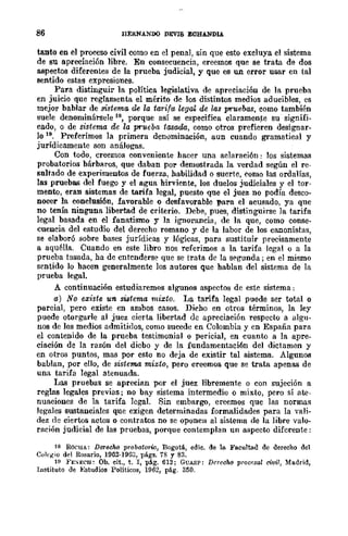 86 flERNANDO DEVIS ECHANDlA
tanto en el proceso civil como en el penal, sin que esto excluya el sistema
de su apreciación libre. En consecuencia, creemos que se trata de dos
aspectos diferentes de la prueba judicial, y que es un error usar en tal
sentido estas expresiones.
Para distinguir la política legislativa de apreciación de la prueba
en juicio que reglamenta el mérito de los distintos medios aducibles, es
mejor hablar de sistema de la tarifa "legal de lM pruebas, como también
suele denominársele 18, porque así se especifica claramente su signifi-
cado, o de sistema de la prueba tasada, como otros prefieren designar-
lo 19. Preferimos la primera denúminación, aun cuando gramatical y
jurídicamente son análogas.
Con todo, creemos eonveniente hacer una aelaración: los sistemas
probatorios bárbaros, que daban por demostrada la verdad según el re-
soltado de experimentos de fuerza, habilidad o suerte, ~omo las ordalías,
las pruebas del fuego y el agua hirviente, los duelos judiciales y el tor-
mento, eran sistemas de tarifa legal, puesto que el juez no podía desco-
nocer la conclusión, favorable o desfavorable para el acusado, ya que
no tenía ninguna libertad de criterio. Debe, pues, distinguirse la tarifa
legal basada en el fanatismo y la ignorancia, de la que, como conse-
cuencia del estudio del derecho romano y de la labor de los canonistas,
se elaboró sobre bases jurídicas y lógicas, para sustituir precisamente
a aquélla. Cuando en este libro nos referimos a la tarifa legal o a la
prueba tasada, ha de entenderse que se trata de la st'gunda; en el mismo
sentido lo hacen generalmente los autores que hablan del sistema de la
prueba legal.
A continuación estudiaremos algunos aspectos de este sistema;
a) No existe un sistema mixto. La tarifa legal puede ser total o
parcial, pero existe en ambos casos. Di~ho en otros términos, la ley
puede otorgarle al juez cierta libertad de apreciación respecto a algu-
nos de los medios admitidos, como sucede en Colombia y en España para
el contenido de la prueba testimonial o pericial, en cuanto a la apre-
ciación de la razón del dicbo y de la fundamentaci6n del dictamen y
en otros puntos, mas por esto no deja de existir tal sistema. Algunos
bablan, por ello, de sistema mixto, pero creemos que se trata apenas de
una tarifa legal atenuada.
Las pruebas se aprecian por el juez libremente o con sujeción a
reglas legales previas; no bay sistema intermedio o mixto, pero sí ate-
nuaciones de la tarifa legal. Sin embargo, creemos que las normas
legales sustanciales que exigen determinadas formalidades para la vali-
dez de ciertos actos o contratos no se oponen al sistema de la libre valo-
ración judicial de las pruebas, porque contemplan un aspecto difcrente:
18 ROCHA: Derecho probatorio, Bogotá, edie. de la. Faculta.d de dereeho del
Colegio del Rosario, 19G2·1963, págs. 78 y 83.
11 FE);ECH: Ob. eit., t. I, pág. 61S; GUASP: Dereoho procf;sal civil, Madrid,
Instituto de };studios Políticos, 1962, pág. 350.
 