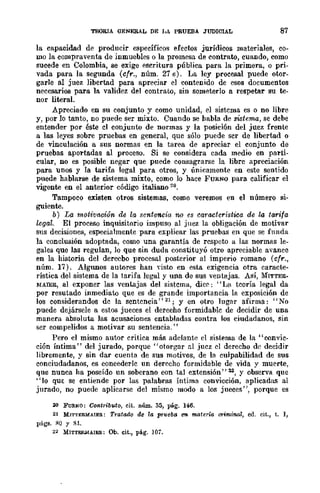 TEORIA GENERAL DE ¡,¡ PRUEBA JUDICIAL 87
la capacidad de producir específicos eÍectos jurídicos materiales, co-
mo la compraventa de inmuebles o la promesa. de contrato, cuando, como
sucede en Colombia, se exige escritura pública para la primera, o pri-
vada para la segunda (cfr., núm. 27 e). La ley procesal puede otor-
garle al juez libertad para apreciar el contenido de esos documentos
necesarios para la validez del contrato, sin someterlo a respetar su te-
nor literal.
Apreciado en su conjunto y como unidad, el sistema es o no libre
y, por lo tanto, no puede ser mixto. Cuando se habla de sistema, se debe
entender por éste el conjunto de normas y la posición del juez frente
a las leyes sobre pruebas en general, que sólo puede ser de libertad o
de vinculación a sus normas en la tarea de apreciar el conjunto de
pruebas aportadas al proceso. Si se considera cada medio en parti-
cular, no es posible negar que puede consagrarse la libre apreciación
para unos y la tarifa legal para otros, y únicamente en este sentido
puede hablarse de sistema mixto, como lo hace FURNQ para calificar el
vigente en el anterior código italiano 20.
Tampoco existen otros sistemas, como veremos en el número si-
guiente.
b) La motivcu.:ión de la sentenci-n no es característica de la tarifa
legal. El proceso inquisitorio impuso al juez la obligación de motivar
sus decisiones, especialmente para explicar las pruebas en que se funda
la conclusión adoptada, como una garantía de respeto a las normas le-
gales que las regulan, lo que sin duda constituyó otro apreciable avance
en la historia del derecbo procesal posterior al imperio romano (cfr.,
nÍlm. 17). Algunos autores han visto en esta exigencia otra caracte-
rística del sistema de la tarifa legal y una de sus ventajas. ASÍ, MITTEE_
MAIEE, al exponer las ventajas del sistema, dice: "La teoría legal da
por resutado inmediaw que es de grande importancia la exposición de
los considerandos de la scntcncia"21; y en otro lugar afirma: "No
puede dejársele a estos jueces el derecho formidable de decidir de una
manera absoluta las acusaciones entabladas contra los ciudadanos, sin
ser eompelidos a motivar su sentencia."
Pero el mismo autor critica más adelante el sistema de la "convic-
ción Íntima" del jurado, porque "otorgar nI juez el derecho de deeidir
libremente, y sin dar cuenta de sus motivos, de la culpabilidad de sus
conciudadanos, es concederle un derecho formidable de vida y muerte,
que nunca ha poseído un soberano con tal extensión" 32, Y observa que
"lo qUE se entiende por las palabras Íntima convicción, aplicadas al
jurado, no puede aplicarse del mismo modo a los jueces", porque es
20 FuItNO: Co-ntributo, cit. núm. 35, pág. 146.
21 MIT'rERMAIE!I.: Tmtooo de la prueba C7I materia criminal, eil. cit., t. l,
págs. !lO y SI.
22 MITTKRDIAIER: Ob. cit., pág. 107.
 
