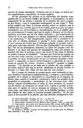 14 HERNA~DO DEVIS F,CHÁKDIA
anuales de mucha intensidad. ).Iientras esto no se haga, no habrá jue-
ces completamente capacitados, ni huena justicia.
El fin principal del proceSO es la realización del derecho como
satisfacción de un interés público del Estado, y el secundario, la justa
composición de los litigios o solución de la petición del actor (cuando
no hay litigio), como lo explicamos ampliamente en otro lugar 19. Para
poder cumplir esoS fines, el proceso necesita entrar en contacto COD la
realidad del caso concrew que en él se ventila, pues si el juez no conoce
exactamente sus características y circunstancias, no le es posible apli.
car correctamente la norma legal que lo regula y declarar así los efectos
jurídicos materiales que de ella deben deducirse y que constituirán el
contenido de la cosa juzgada, en estricta congruencia con la demanda
y las excepciones 20. Ese indispensahle contacto con la realidad de la
vida sólo se obtiene mediante la prueba 21, único camino para que
el juez conozca los hechos que le permitan adoptar la decisión legal y
justa para cada caso concreto. Por eso dice CARNELUTl'I 22
que las prue-
bas "son así un instrumento elemental, no tanto del proceso como del
derecbo, y no tanto del proceso de conocimiento como del proceso en
general; sin ellas el noventa y nueve por ciento de las veces, el derecho
no podría alcanzar su finalidad ". Creemos que CARNELUTTl agrupa en
ese uno por ciento restante, en que el derecho alcanza su finalidad sin
la prucba, los casos excepcionales en quc los terceros obligados a satis-
facerlo o respetarlo, lo hacen voluntariamente, a sabiendas de esa au-
sencia de prueba del titular. PUNlOL y RIPERT 2:l exponen el mismo
concepto: "Un derecho no es nada sin la prueba del acro jurídico o
del hecbo material del cual se deriva. Solamente la prueba vivifica el
derecho y lo hace útil. ldem est non e8se aut non probari."
En el campo del derecho la prueba puede estar destinada al juez,
pero también a funcionarios administrativos, e inclusive, a particulares;
ejemplos de lo último se encuentran en abundancia en el comercio de
bienes, como cuando el vendedor o prestatario exhibe las pruebas de su
,propiedad al comprador o prestamista; en las relaciones entre colin-
dantes, cuando amigablemente se traza. la línea divisoria de acuerdo
con los títulos; en cuestiones de estado civil, cuando se prueba la filia-
ción para el ingreso de nue'os alumnos en colegios, etc. La prueba
tiene, pues, una función social, al lado de la. función jurídica, y, como
una especie de ésta, existe la función procesal específica. De abí que
junto al fin procesal de la. prueba, que más adelante estudiaremos (cfr.,
19 DEVIS BCBANDfA: Tratada, ed. cit., t. l, núm. 44.
20 D¡;:vIS ECHANDI./.: Tratado, ed. cit., t. III, núms. 448 y 453.
21 AElACOKESES: Técnica. procesal, Madrid, Edit. Aguilllr, 1958, t. 1, pág. 493.
22 CARl»ELUTTl: La prueba civil, Buenos Aires, Edic. Arayú, 1955, pág. 18 Y
Apéndice, pág. XVIIj Si¡¡tema de derecho procesa! ciml, Buenos Aires, Edit. Uthea,
1944, t. 1, pág. 614 Y siga.
23 PLANlOL Y RIPERT: Tratado te6rioo·prác1ico de derecho civil, La Rabana,
Edit. Cu1tural, t. VII, pág. 747.
 