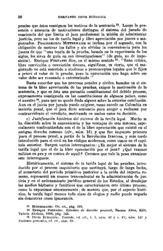 88 HEBNANDO DEVIS ECHAKDIA
preciso que éstos consignen los motivos de la sentencia 23. Luego la pre-
aencia o ausencia de motivaciones distingue el sistema del jurado de
conciencia del que limita al juez profesional la misi6n de administrar
justicia, pero no los de tarifa legal y libre apreciación por jueces o ma-
gistrados. Precisamente MITTERMAIER se inclina por el segundo, con la
obligación de motivar los fallos y sin olvidar la conveniencia para los
jueces de que "una teoría de la prueba, basada en la experiencia de los
siglos, les sirva de guía en sus investigaciones" (de guía, no de impo-
sición). Enrique FORNATTl dice, en el mismo sentido 24: "Sana crítica,
libre convicción o convicción sincera, siguifican, es cierto, que el ma-
gistrado no está sometido a ataduras o preconccptos legales que le fijen
a pri~ri el valor de la prueba, pero la apreciación que baga sobre ese
'alor debe ser razonada o exteriorizada."
Basta recordar que los procesos penales y civiles, basados en el sis-
tema de la libre apre<'iación de las pruebas, exigen la motivación de la
sentencia, y que es ésta una garantía constitucional del debido proceso,
expresamente consignada en las constituciones de algunos países, como
el nuestro lliS, para que no quede duda alguna sobre la anterior conclusión.
Aun en el juicio por jurado puede exigirse, como sucede en Colombia en
mat.eria penal, que el juez dicte sentencia para acoger o rechazar por
contraevidente el veredicto, motivando en ambos casos su decisión.
c) Justificación IH'stórica del st"slema de la tarifa legal. Mucho se
ha discutido sobre la conveniencia y las ventajas de este sistema, espe·
cialmente confrontándolo con el de la libre apreciación que existió en el
antiguo derecho romano (cfr., núm. 16) y que fue impuesto primero
'para el proceso penal, a partir de la Revolución francesa, y más tarde
introducido para el civil en los códigos modernos, como vimos en el capí-
tulo anterior. Surgen varios interrogantes: &Es mejor el sistema de la
tarifa legal que el de la libre apreciarión por el juez Y ¿Qué razones
militan en pro y en contra de aquól? Creemos que vale la pena examinar
este interrogante.
Históricamente, el sistema dp la tarifa legal de las pruebas, intro-
ducido por el proceso inquisitorio que sustituyó, luego de larga lucha,
al acusatorio del período primitivo posterior a la caída del imperio ro-
mano, representó un avance trascendental en la administración de jus-
ticia y en el ordenamiento jurídico general de los Estados, al desalojar
los medios bárbaros y fanáticos que caracterizaron este último proceso,
como lo expusimos anteriormente; de manera que, por el aspecto histó-
rico, la tarifa legal merece toda clase de elogios y nadie puede negarlo
sin demostrar crasa ignorancia.
23 MITTJ:R/dAIER: 01.>. cit., pág. 109.
24 EIHllQUE FOR~AT'I'I: Estudios de derecho proCC8al, Bueno.s Aires, Edit.
Ynlerio Abeledo, 1956, pág. 145.
2~ DF."If; ECHAKDrA: Tratado, i'tl. cit., t. ], núm. 42 y t. IV, núm. 547 y
Nocuml's .1en'},·ok.~, ("(1. eit., núm. 19.
 