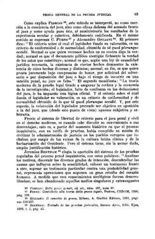 TEORIA OENERAL DE LA PRUEBA Jl"DICLAL 89
Como explica FLORIÁN 26, este método se inl:.er.pretó, no corno coer-
ción a la conciencia del juez, sino como eficaz defensa del acusado frente
al juez y como ayuda para éste, al suministrarle los resultados de la
experiencia secular y colectiva, debidamente codificada. En el mismo
sentido se expresan C. F'CRNO 27 y Alessandro GIULIANI 28. El primero
dice: "El criterio sobre el cual el legislador funda su valoraci6n, es un
criterio de uniformidad o de normalidad, obtenido de id quod plerunque
accidit. Normal es que quien reconoce hechos en su contra diga la ver-
dad; normal es que el documento público atestigüe fielmente la verdad
de los actos que constituye; normal es que, según una ley de causalidad
jurídica necesaria, la existencia de ciertos hechos demuestre la exis-
tencia de otros hechos diversos y distintos; normal, en fin, es que quien
presta juramento bajo compromiso de honor, por solicitud del adver-
sario o por disposición del juez o bajo el riesgo de incurrir en una
sanción penal, no jure en falso." El segundo manifiesta: "I~a teoría
moderna de la prncba legal tiende a asegurar la certeza y la economía
de la investigación; el legislador, falto de confianza en las deducciones
del juez, le ha impuesto una lógica oficial. Y el criterio sobre el cual
funda el legislador su valoración, es un criterio de uniformidad y de
normalidad obtenido de lo que id qWJd pleronque accidit. Y, por este
Ilspecto, la valoración del legislador pretende ser objetiva en oposición
a la del juez, que (desde este punto de vista) aparece suhjetiva y ar-
bitraria.
Frente al sistema de libertad de criterio para el juez penal y eivil
en el derecho moderno, es cuando cabe discutir su conveniencia o sus
desventajas; esto es, a partir del momento histórico en que el proceso
inquisitorio, con su tarifa de pruebas, había cumplido su misión de
civilizar la administración de justicia en los pueblos europeos que lu-
cbaban por surgir de las ruinas rle la cultura latina clásica y de la
barbarizaci6n del Occidente. Pero el sistema tiene, sin la menor duda,
amplia justificación histórica.
Jeremías BENTHAM 29 elogia la aparición del sistema de las pruebas
reguladas del proceso penal inquisitorio, con estas palabras: "Analizar
los motivos, discernir los diversos grados de intención, desembrollar las
causas que influyen sobre la sensibilidad, valorar un testimonio frente
a otro, sopesar un testimonio particular contra una probabilidad gene-
ral, representa operaciones que suponen un gran estudio del corazón
humano. A medida que esos conocimientos sico16gicos fueron desarro-
llándose, se han abandonado aquellos medios singulares y extravagantes
26 FUJRIA:<:: Del/e pm,·c p~na!i, ed. cit., núm. 167, nota 8~.
21 FURl'O: Contribulo "Ha IcoTla deUa prava lega/e, Padol"a, CEDAM, 194.0,
pág. 159.
28 GIl;LIANI: II ccmcetto di prQva, Milano, A. Giuffre Editore, 1961, pigi·
nas 236·2a7.
29 B¡';"'THA~¡: Tratado de 1(08 prud,(08 jUflici(lles, Buenos Ain'~, Edit. Ejes,
1959, t. 1, pág. 43.
 