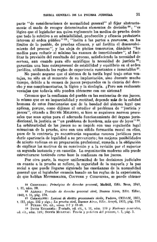 TEORIA OENE&AL DE LA PRUEBA JUDICIAL 91
parte "de consideraciones de normalidad general" al fijar abstracta-
mente el modo de recoger determinados elementos de decisión 34; "es
16gico que el legislador sea quien reglamente los medios de prueba desde
que todo lo relativo a su admulibilidad, producción y eficacia probatoria
interesa al orden público"3~; "incita a las partes a pro'eerse, en los
límites de lo posible, de prnebas eficaces, y así facilita el desenvolvi-
miento del proceso", y las aleja de pleitos temerarios, dándoles "los
medios para reducir al mínimo las razones de incertidumbre", al faci-
litar la previsión del resultado del proceso, satisfaciendo la necesidad de
certeza, aun cuando para ello sacrifique la necesidad de justicia 36;
garantiza una base cxtraprocesal de estabilidad y equilibrio en el ordpn
jurídico, utilizando las reglas de experiencia constantes e inmutables 37.
No puede negarse que el sistema de la tarifa legal trajo estas ven-
tajas, no sólo en el momento de su implantación, sino durante mucho
tiempo, debido a la escasez de jueces preparados en la ciencia del dere-
cbo y sus complementarias, la lógica y la sicología. ¿Pero son realmente
ventajas que todavía sólo pueden obtenerse con ese sistema t
Creemos que la confianza del pueblo en las sentencias de sus jueces,
lo mismo que en su imparcialidad y rectitud, depende mlÍS de la calidad
humana de estos funcionarios que de la bondad del sistema legal que
aplican, porque, como dijimos al estudiar el problema de "justicia y
jneces", citando a SEXTÍS 1l:ELENDO, si bien se requieren normas proce-
sales que sean aptas para el adecuado funcionamiento del órgano juris-
diccional, la justicia es "un problema de hombres, más que de leyes" 38.
La arbitrariedad de los jueces no se impide con una regulación legal
minuciosa de la prueba, sino con una sólida formación moral en ellos,
pues de lo contrario ya encontrarán supuestas razones jurídicas para
darle apariencia de legalidad a su prevaricato; las mejores posibilidades
de acierto radican en su preparación profesional, sumada a la obligación
de explicar los motivos de su convicción y a la revisión por el superior
en segunda instancia y en casación. La organización moderna sólo puede
estructurarse teniendo como base la confianza en los jueces.
Por otra parte, la mayor uniformidad de las decisiones judiciales
en cuanto a la prueba se refiere, la seguridad de la mayoría y ]a paz
social a que puede llegarse siguiendo las enseñanzas de la normalidad
general que el legislador enuncia basado en las reglas de la experiencia,
de que hablan MITTERMAIER, COGTURE y CmovENDA, se puede obtener
34 CHIOVENDA: Principios de dcrec/w procesal, Madrid, Edit. R€us, 1941,
t. n, núm. 59.
3~ ALSlNA: Tratado de derecho procesal civil, Buenos Aires, Edit. Ediar,
j 942, t. 11, p§.g. 178.
8$ CABNELUTTI: Lezioni di diritto procesS1I.aZe civile, Pa.dova., CEDAM, 1931,
t. nI, págs. 235 y sigs.; La pTl!eba civil, Buenos Aire~, Edi,·. Arayú, H);)5, pág. 2H3.
37 :¡;'CRNO: OIJ. (!it., IIÚms. 2·7 y 33·40.
38 DEVIS EClIANDíA.: Tratado, ell. cit., t. 11, nÍlm. 170 y Nociones .l!u¡erales,
ed. (,it., núm. 14S; SENTís MELE:UO: Teo/'ía y lmldira del pioceso, t. I, pág. 3.
 