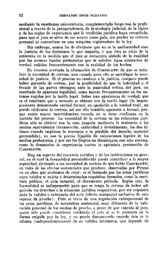 92 HERNANOO DEVIS ECHAXDIA
mediante la enseñanza universitaria, complementada luego con la profe-
sional a través de la jurisprudencia, de la sicología judicial, de la lógica
y de las reglas de experiencia que la tradición jurídica haya recopilado,
para que el juez se sirva de ese acervo como guía, sin perder su criterio
personal ni convertirse en una máquina registradora de la ley.
Sin embargo, nunca ha de olvidarse que no es la uniformidad sino
la justicia. de las decisiones lo que importa, -:; que ésta se nleja de la
sentencia en la medida que el juez se encuentra aislado de la realidad
por las normas legales probatorias que le señalaD tipos abstractos de
verdad, reñidos frecuentemente con la realidad de los hechos.
Ko creemos acertada la afirmación de CAR~ELUTT¡ de que se satis-
face la necesidad de certeza, aun t:uando para ello se sacrifique la nece-
sidad de justicia, Si el proceso no conduce a la justicia, tampoeo puede
haber garantía de certeza, por la posibilidad de que la habilidad o el
fraude de las partes obtengan ante la pasividad crítica del juez, un
resultado de aparente legalidad, como sucede frecuentemente en los sis-
temas regidos por la tarifa legal. Sobre una apariencia de verdad, que
es el resultado que a menudo se obtiene con la tarifa legal (la impro-
piamente denominada verdad formal, en oposición a la verdad real), no
puede edificarse la certeza, así sea ella también aparente o formal, por-
que existe mayor incertidumbre CU(lndo no se tiene confianza en la
justicia del proceso. La necesidad de la certeza en las relaciones jurí-
dicas sólo se obtiene con la cosa juzgada mediante la sentencia o los
medios equivalentes (tr¡lDsaeción, caducidad y desistimiento, los dos úl-
timos cuando implican la renuncia o la pérdida del derecho material
pretendido), no con la previa fijación de valoraciones legales de los
medios probatorios, y por eso los litigios no disminuyen con este sistema,
como lo demuestra la experiencia contra la optimista presuución de
CARNELUTTI.
Hay un aspecto del comercio jurídico r de las instituciones en gene-
ral, en el cual la form.alidHd preestablecida puede contribuir a la mayor
seguridad, sirviendo a esa necesidad de certeza dI' que habla CARNELUTTI,
rn vista de los eft'ríos sustan('ialcs que produce. observados por FURNO
eu su obra que aeabamos de citar: es el fonnado por los acws jurídicos
cuya validez se sujeta a detenninados requisitos formales, como la escri-
tura pública, el acta. notarial, el documento privado, Según esto, la
formalidad es indispensable para que se tenga la certeza de haber ad-
quirido los derecbos Ola situación jurídica respectivos, por ser requisito
para la validez o existencia del aeta (efecto sustancial exclusivo de esta
especie de prueba). Pero se trata de una regulación cxtraprocesal de
los actos jurídicos, de naturll.leza sustancial, muy diferente de la valo-
¡'ación procesal de los medios de prurha, a pesnr de que vincula al jucz.
quien sólo pned(' ('ol1fli(l('rllr ('('lebrado el lIeto si s' le presenta en la
forma exigida por la lf'y, r no pnrde deseollfwerlo euando ésta se le
aduzca (independientemente de sn validez intrÍnseea. que depende de
 
