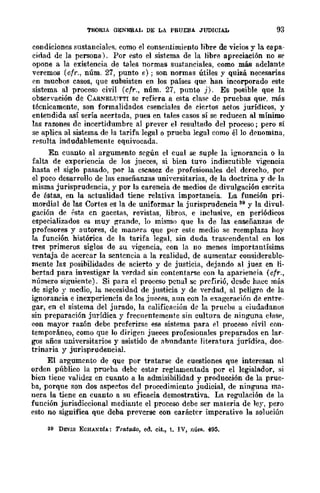 TEORIA OENERAL DE LA PRUEBA JUDICIAL 93
condiciones sustanciales. como el consen1;imient() libr(' de vicios y la capa-
cidad de la persona). Por esto el sistema de la libre apreciación no se
opone a la existencia de tales normas sustanciales, como más adelante
veremos (cfr., núm. 27, punto e); son normas útiles y quizá necesarias
en mucbos casos, que subsisten en los países que han incorporado este
sistema al proceso civil (cfr., núm. 27, punto j). Es posible que la
observación de CARNELtTTTI se refiera a esta clase de pruebas qu('. más
técnicamente, son formalidades esenciales de ciertos actos jurídicos, y
entendida así sería acertada, pues en tales casos sí se reducen al mínimo
las razones dc incertidumbre al prever el resultado del proceso; pero si
se aplica al sistema de la tarifa legal o prueba legal como él lo drnomina,
rpsulta indudablemente equivocada.
En cuanto al argumento según el cual se suple la ignorancia o la
falta de experiencia de los jueces, si bien tuvo indiscutible yigencia
hasta el siglo pasado, por la cscasez de profesionales del derecho, por
el poco desarrollo de las enseñanzas uniyersitarias, de la doctrina y de la
misma jurisprudencia, y por la carencia de medios de divulgación escrita
de éstas, en la actualidad tiene relativa importancia. La función pri-
mordial de las Cortes es la de uniformar la jurisprudencia 39 y la divul-
gación de psta en gacetas, revistas, libros, e inclusive, en periódicos
especializados es muy grande, lo mismo que la de las enseñanzas de
profesores y autores, de manera que por este medio se reemplaza hoy
la función histórica de la tarifa legal, sin duda trasrendental en los
tres primeros siglos de su vigencia, con la no menos importautísima
ventaja de acercar la sentencia a la realidad, dc aumentar considerable-
mente las posibilidades de acierto y de justicia, dejando al juez en li-
bertad para investigar la ,...erdad sin contentarse con la apariencia (cfr.,
número siguiente). Si para el proceso penal sc prefirió, desde hncc mús
de siglo y medio, la necesidad de justicia y de verdad, al peligro de la
ignorancia e inexperiencia de los jueees, aun con la exageraóón dE'. entre-
gar, en el sistema del jurado, la califieaeiún de la prueha a ciudadanos
sin preparación jurídica y frecuentemente sin cultura de ninguna dasp,
con mayor razón debe preferirse ese sistema para el proceso civil con-
temporáneo, como que lo dirigen jueces profesionales preparados en lar-
gos años universitarios y asistido de abundante literatura jurÍdiea, doc-
trinaria y jurisprudencial.
El argumento de que por tratarse de cuestiones que interesan al
orden público la prueba debe estar reglamentada por el legislador, si
bien tiene valiuez en cuant() a la admisibilidad y producción de la prue-
ba, porque son dos aspectos del procedimiento judicial, de ninguna ma-
nera la tiene en cuanto a su eficacia demostrativa_ La regulación de la
función jurisdiccional mediante el proceso debe ser materia de ley, pero
esto no significa que deba prevcrse con carácter imperativo 111 soluciún
39 DEVIS ECHANDiA: Tratado, ed_ eit., t. IV, núm. 495,
 
