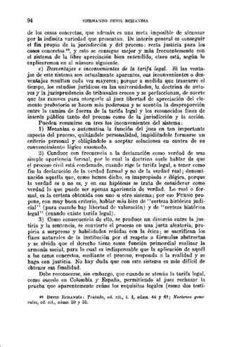 94 HERNA:-<DO DEVIS ECHAXDIA
de los casos concretos, que nd('má~ es una meta imposible de alcanzar
por la infinita variedad que presentan. De interés general es conseguir
el fin propio de la jurisdicción y del proceso: recta justicia para los
casos concretos 40, y esto se consigue mejor y más frecuentemente con
el sistema de la libre apreciación bien entendido, claro está, según lo
explicaremos en el número siguiente.
e) Desventaja-s e inconvenientes de la tarifa legal. Si las vent!1~
jas de este sistema son actualmente aparentes, sus inconvenientes o des-
ventajas resultan cada vez mayores; porque a medida que trascurre el
tiempo, los estudios jurídicos en las universidades, la doctrina de anto-
res y la jurisprudencia de tribunales crecen y se perfeccionan, de suerte
que las raZOIles para otorgarle al juez libertad de apreciación del ele-
mento probatorio se hacen más poderosas y se acentúa la desproporción
entre la camisa de fuerza de la tarifa legal y los reconocidos fines de
interés público tanto del proceso como de la jurisdicción y la acción.
Pueden resumirse en tres los inconvenientes del sistema:
1) Mecaniza o automati1,a la función riel juez en tan importante
aspecto del proceso, quitándole personalidad, impidiéndole formarse un
criterio personal y obligándolo a aceptar soluciones en contra de su
convencimiento lógico razonado.
~) Conduce con frecuencia a la declaración como verdad de una
simple apariencia formal, por lo cual la doctrina imele hablar de que
el proceso civil está rondenado, cuando rige la tarifa legal, a tener como
fin la declaración de la verdad formal y no de la verdad real; denomi-
nación aquella que, como hemos dicho, es inapropiada e ilógica, porque
la verdad es o no es, y en esa hipótesis se trata de considerar como
verdad lo que puede ser apenas apariencia de verdad. Lo real o for-
mal, es la certeza obtenida con uno u otro sistema; por eso FUImo pro-
pone, eon muy buen criterio, hablar más bien de "certeza bistórica judi-
cial" (para cuando bay libertad de valoración) y de "certeza histórica
legal" (cuando existe tarifa legal).
3) Como consecuencia de ello, se produce nn divorcio entre la jus-
ticia y la sentencia, se convierte el proceso en una justa aleatoria, pro-
picia a sorpresa.'3 y habilidades reñidas con la ética; se sacrifican los
fines naturalC's de la institución por el respeto a fórmulas abstractas
y se olvida que el derecho tiene como función primordial realizar la
armonía social, para 10 cual es indispensable que la aplicación de aquél
a los casos concretos, mediante el proceso, responda a la realidad y se
haga con justicia. No hay duda que con este sistema es más difícil de
obtener esa finalidad.
Debe reconocerse, sin embargo, que cuando se atenúa la tarifa legal,
como sucede en Colombia y España, permitiendo al juez rechazar la
prueba que aparentemente reúne los requisitos legales (como dos testi-
40 DEVIS ECHANDíA: Tratado, ed. cit., t. r, núms. 44 y 61; Nodmies gene'
rales, cd. cit., núms. 20 y 56.
 