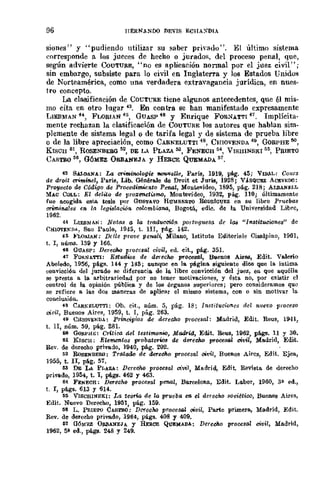 96 IlERNANDO T.lEVIS ECHA:-;DIA
siones" y "pudiendo utilizar Sil saber priyado". El último sistema
eorresponde a los jueces de hecho o jurados, del proceso penal, que,
según advierte CoUTURE, "no es aplicación Donnal por el juez civil";
sin embargo, subsiste para lo civil en Inglaterra y los Estados Unidus
de Norteamérica, como una verdadera extravagancia jurídica, en nues-
tro concepto.
La clasificación de COUTl,'RE tiene algunos antecedentes, que él mis-
mo cita en otro lugar 43. En contra se han manifestado expresamente
LIEB).'[AN 44, FLORIAN 45, GuASP 46 y Enrique FOR:-;ATTI 47. Implícita-
mente rechazan la clasificación de COUTURE los autores que hablan sim-
plemente de sistema legal o de tarifa legal y de sistema de prueba libre
o de la libre apreciación, como CARNELUTTI 48, CmoVENDA 49, GoRPHE!IO,
KISCH 111, ROSENBEBG 52, DE LA PLAZA 53, FENECH 54, VISHINSKI 55, PRIET{)
CASTRO ~6, G6MEZ ORBANEJA y HERCE QUEMADA 57.
43 SALDANA: La crimi71Ologie fIOIWelle, Paría, 1919, pAg. 45; VlDAL: Cours
de droit criminel, Paría, Lib. Générale de Droit et Juris, 1928; VASQUEZ Ac!:vEDO:
Proyecto de Código de Procedimicllto Penal, Mon~video, 1895, pá.g. 218; ÁLBANr;I.L
MAC COLL: El delito de pro:l:enetilimo, Montevideo, 1932, pág. 110; últimamente
fue aeogida esto. tesis por GUS'l'AVO HUMBM1TO HoDRIGUEZ en su libro Pruebas
CTimin.ale8 en ¡~ legilllació-n. colombi<lM, Bogotá, edic. de la Universidad Libre,
1962.
i4 LlEBMAN: Not(J8 a la traduccid¡t pm·tll.gue8a de 1a8 "Institucione8" de
CK!OVEN"I>A, 8no 1'aolo, 1945, t. lIJ, p6.g. 142.
45 Jo'LO!UA.N: Dclle prove penali, Milano, lstituto Ellitoria.le Cistl.lpino, 1961,
t. 1, núms. 139 y 166.
46 GUASP: DerecJu:¡ procesal civil, ed. cit., pá.g. 35L
4.7 FORNA'l"l'I: Estudws de derec/w proce8t'J/, Buenos Airea, Edit. Valerio
Abe1edo, 1956, pá.gs. U4 y 145; aunque en la página. siguiente dlee que la intima
<.:onvicciÓn del jurado se diferencia. de la libre conviceión del juez, en Que aquélla
se presta a la arbitrarieda.d por no tener motive.eiones, y ésta no, por e..'l:istir el
control de la opinión pública y de 10B órganos superiores; pero consideramos que
se refiere a las dos maneras de aplicar el miSJJlO sistema, con o sin motivar la
conelusión.
•8 CARNgLU1"Tl: Ob. eit., núm. 5, pág. 18; 11Istituei-oncs liel nll.f'VO proct80
,",vil, Buenos Aires, 1959, t. I, pág. 263.
49 CalOVENDA.: Principios de derecho pr()ces~l: Madrid, Edit. Reus, 1941,
t. 11, núm. 59, pág. 281.
liIl GoflPm;: CnticG del testim.o1low, Madrid, Edit. Beus, 1962, plt.gs. 11 Y 30.
M KIsclI: Elementos probatorios de duree1w prOOllsal ci1!il, Madrid, Edit.
Rev. de derecho privado, 1940, pág. 202.
~2 HoSE1íBERO: Tratado de derecho procesal c41!il, Buenos Aires, Edit. Ejea,
]955, t. n, plt.g. 57.
M DE LA PLAZA: Dereoho proee8al vivil, Madrid, Edit. Revista de derel:ho
privlldo, 1954, t. I, plt.gs. 462 Y 463.
H FE1íECH: Derecho proce8al penal, Barcelona, Edit. Labor, 1960, 3?- ed.,
t. 1, plt.gs. 613 Y 614.
~:s VISCHlNSKI: La teona. de la pruOQa en. el derocho soviético, Buenos Aires,
Edit. Nuevo Derecho, 1951, pág. 159.
tl6 L. PRIETO CAS1'IlO: Dc-recho procesal oivil, Parte primera, Madrid, Edit.
Rev. de derecho privado, 1964, págs. 408 1 409.
tl1 QÓM"Ir.Z OllJlANEJA 1 HOCE QUEMADA: Derecho procesa! civil, Madrid,
1962, 5* ed., pli.gs. 248 Y 249.
 