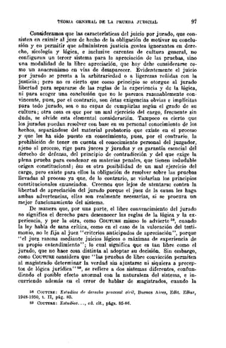 TEoRIA GENERAL DE LÁ PRUEBÁ JrDICIÁL 97
Consideramos que las características del juicio por jurado, que con-
sist.en en eximir al juez de hecho de la obligación de motivar su conclu-
sión y en permitir que administren justicia gentes ignorantes en dere-
cho, sicología y lógica, e inclusive carentes de cultura general, no
configuran un tercer sistema para la apreciación de las pruebas, sino
una modalidad de la libre apreciación, que hoy dehe considerarse co-
mo un anacronismo en vías de desaparecer. Evidentemente el juicio
por jurado se presta a la arbitrariedad o a ligerezas reñidas con la
justicia; pero no es eierto que como principio se otorgue al jurado
libertad para separarse de las reglas de la experiencia y dc la lógica,
ni para acoger una conclusión que no le parezca razonablemente eon-
vincente, pues, por el contrario, son éstas exigencias obvias e implíeitas
para todo jurado, sea o no capaz de cumplirlas según el grado de su
cultura; otra cosa es que por un mal ejercicio del cargo, frecuente sin
duda, se olvide esta elemental consideración. Tampoco es cierto que
los jurados puedan resolver con base en su personal conocimiento de los
hechos, separándose del material probatorio que existe en el proceso
y que les ha sido puesto en conocimiento, pues, por el contrario; la
.prohibici6n de tener en cuenta el conocimiento personal del juzgador,
ajeno al proceso, rige para jueces y jurados y es garantía esencial del
derecho de defensa, del principio de contradicción y del que exige la
plena prueba para condenar en materias penales, que tienen indudable
origen constitucional; ésa es otra posibilidad de un mal ejercicio del
cargo, pero existe para ellos la obligación de resolver sobre las pruebas
llevadas al proceso ya qne, de lo contrario, se violarían los principios
constitucionales enunciados. Creemos que lejos de atentarsc contra la
libertad de apreciación dcl jurado porque el juez de la causa les haga
ambas advertencias, ellas son realmente necesarias, si se procura un
mejor funcionamiento del sistema.
De manera que, por uns parte, el libre convencimiento del jurado
no significa el derecho para desconocer las reglas de la lógica y la ex-
periencia, y por la otra, como CoUTURE mismo lo advierte 58, cuando
la ley habla de sana crítica, como en el caso de la valoración del testi-
monio, no le fija al juez "criterios anticipados de apreciación", porque
"el juez razona mediante juicios lógicos o máximas de experiencia de
su propio entendimiento"; lo cual significa que es tan libre como el
jurado, que no hace cosa distinta al adoptar su decisión. Sin embargo,
como COUTURE considera que "las pruebas de libre convicción permiten
al magistrado determinar la verdad sin ajustarsc ni siquiera a precep-
tos de lógica jurídica"M, se refiere a dos sistemas diferentes, confun-
diendo el posible efecto anormal con la naturaleza del sistema, e in-
curriendo además en el error de hablar de magistrados, cuando la
liS COUTUllE: Estudios de derecho procesal c1l'il, Buenos Aires, Edit. Edia.r,
1948·1950, t. n, pág. 85.
{;9 CoUTURE: Estudw$... , eil. cit., ptl.gs. 85·86.
 