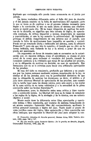 98 HERNA~"OO DEVIS ECHANDIA
hipótesis que contempla sólo puede tener ocurrencia en el juicio por
jurado.
La única verdadera diferencia entre el fallo del juez de derecho
y el del jurado consiste en la falta de motivaciones del segundo; pero
lo que se trata es de explicar o no el proceso interno necesario para
llegar a la convicción, lo que en nada altera el sistema que efectiva-
mente se siguió para ello. El no tener obligación de explicar los moti-
vos de la decisión, no significa que ésta carezca de lógica, de aprecia-
ción razonada, de crítica imparcial y serena, desprovista de pasiones
y parcialidades, ni que la ley autorice la arbitrariedad. El legislador
presume el debido cumplimiento de sus deberes por el jurado, aun
cuando la falta de motivaciones bace imposible su sanción y control.
Puede scr un resultado ilícito e indeseable del sistema, como 10 advierte
FORNATTI 60, pero sin que éste lo autorice; el jurado que no obre en la
forma indicada, está violando la ley y la moral, a pesar de que no
pueda ser sancionado.
Un argumento en favor de nuestra tesis se encuentra en la autori-
zación que, en algUnos códigos, como el colombiano, se otorga al juez
penal de la causa para rechazar el veredicto del jurado, cuando lo
considere contrario a la evidencia que surja de las pruebas del proceso,
y en la obligación de motivar su decisión, en caso de aprobarlo. Eso
demuestru. qne no sc le autoriza para hacer una arbitraria apreciación
de las pruebas.
El caso del fallo en conciencia, proferido por árbitros y en ocasio-
nes por los jueces comunes mediante expresa autorización de la ley, es
similar al de los jurados, pero con la peculiaridad distintiva de que
rige la obligaci6n de motivar las decisiones; es decir, el árbitro o el
juez tiene entonces libertad de apreciación de las pruebas, aun cuando
rija lu. tarifa legal para los demás juicios, pero está sujeto a las reglas
de la sana crítica en su tarea valorativa y a la necesidad de la plena
convicción sobre los hechos discutidos 61.
Rechazamos, pues, la distinción entre sana crítica y libre convic-
ción o convicción íntima. La libertad del juez no lo exime de someterse
a las reglas de la lógica, de la sicología y de la técnica, con un criterio
objetivo y sociaL
Menos razón tiene la diferencia entre lihre apreciación y convic-
ción íntima o libre convicción, por tratarse de distinta formulación de
un mismo concepto: formación libre del convencimiento, mediante la
crítica personal razonada y lógica del juez. Tanto desde el punto de
vista jurídico como del lógico, libre apreciación y libre convicción son
ideas análogas, que expresan la libertad del juez para adoptar la COD-
~O FO¡;:NA.TrI: Est-oows de derecho procesa!, Buenos Aires, Edit. Valerio Abe·
ledo, 19156, págs. 146 y 147.
U En este sentido opina AN'I'(l:<lro RoCHA.: De l/l prueba r;!I. derecho, BogotA,
Universidad Nacional, 1949, pá.g. 50.
 