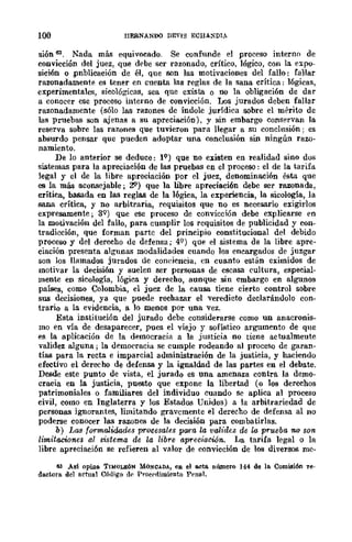 100 IIEBNANDO DEVIS ECHA:><DIA
sión 63. Nada más equivocado. Se confunde el proceso interno de
convicción del juez, que debe ser razonado, crítico, lógico, con la e~po­
sición o .publicación de él, Que son las motivaciones del fallo: fallar
razonadamente es tener en cnenta las reglas de la sana crítica: lógicas,
experimentales, sicológicas, sea que exista o no la obligación de dar
a conocer ese proceso interno de convicción. Los jurados deben fallar
razonadamente (sólo las razones de Índole jurídica sobre el IDPrito de
las pruebas son ajenas a su apreciación), y sin embargo conservan la
reserva sobre las razones que tuvieron para llegar a su conclusión; es
absurdo pensar que pueden adoptar una conclusión sin ningún razo-
namiento.
De lo anterior se deduce: lQ) que no existen en realidad sino dos
sistemas para la apreciación de las pruebas en el proceso: el de la tarifa
legal y el de la libre apreciación por el juez, denominación ésta que
es la más aconsejable; 2'=') que la libre apreciación debe ser razonada,
crítica, basada en las reglas de la lógica, la experiencia, la sicología, la
sana crítica, y no arbitraria, requisitos que no es necesario exigirlos
expresamente; 3Q) que ese proceso de convicción debe explicarse en
la motivación del fallo, para cumplir los requisitos de publicidad y con-
tradicción, que forman parte del principio constitucional del debido
proceso y del derecho de defensa; 49) que el sistema de la libre apre-
ciación presenta algunas modalidades cuando los encargados de juzgar
son los llamados jurados de conciencia, en cuanto están eximidos de
motivar la decisión y suelen ser personas de escasa cultura, especial-
mente en sicología, lógica y derecho, aunque sin embargo en algunos
países, como Colombia, el juez de la causa tiene cierto control sobre
sus decisiones, ya que puede rechazar el veredicto declarándolo con-
trario a la evidencia, a lo menos por una vez.
Esta institución del jurado debe considerarse como un anacronis-
mo en vía de desaparecer, pues el viejo y sofístico argumento de que
es la aplicación de la democracia a la justicia no tiene actualmente
validez alguna; la democracia se cumple rodeando al proceso de garan-
tías para la recta e imparcial administración de la justicia, y haciendo
efectivo el derecho de defensa y la igualdad de las partes en el debate.
Desde este punto de vista, el jurado es una amenaza contra la demo-
cracia en la justicia, puesto que expone la libertad (o los derechos
patrimoniales o familiares del individuo cuando se aplica al proceso
civil, como en Inglaterra y los Estados Unidos) a la arbitrariedad de
personas ignorantes, limitando gravemente el derecho de defensa al no
poderse conocer las razones de la decisión para combatirlas.
b) Las formalidades procesales para la vaHdez de la prueba no SOl1
limitaciones al oistema de la libre apreciación.. La tarifa legal o la
libre apreciación se refieren al valor de convicción de los diversos mc-
63 Asi opine. TlltlOLEÓN MONCADA, en el a.cm nÚlllero 144 de la Comisi6n re-
dactora. del actllal Código d(' Procr-dimiento Prnal.
 