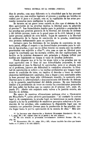 TEORIA GE:-<ERAL DE LA PRUEBA JUDICIAL 101
dios de prueba; cosa muy diferente es la ritualidad que la ley procesal
exija para que esos medios ingresen al proceso y puedan ser tenidos en
cuenta por el juez o el jurado, esto es, la regulación de los actos pro-
cesales necesarios para configurar la prueba.
Se incurre en UD grave error cuando se dice que el sistema de la
libre apreciación de las pruebas implica la libertad para su aducción
al proceso 64. Las formalidades legales para la práctica o aceptación de
las pruebas son preciosa garantía de la libertad, del derecho de defensa
y del debido proceso, tanto en lo penal como en lo civil, laboral y cual-
quier proceso judicial de otra índole. Lejos de oponerse a la libertad
de calificación de la fuerza de conyicción de la prueba, constituyen
una premisa indispensable para su ejercicio.
Inclusive para las decisiones de los jurados de conciencia en ma-
teria penal, obliga el respeto a las formalidades procesales para la vali-
dez de las pruebas, y por eso no deben tenerse en cuenta sino los medios
practicados con sujeción a ellas 65; otra cosa es que su libertad para
acoger la conclusión que les merezca crédito, sin dar explicaciones, les
facilite en la práctica desconocer este principio y dejarse influir por
medios que legalmente no tienen el valor de pruebas judiciales.
Puede alegarse que si la ley les niega valor a las pruebas qne no
sean aportadas con el lleno de esas formalidades procesales, le está
suprimiendo al juez la libertad de apreeiarlas; pero si se ahonda más
en el problema, aparece sin dificultad la verdadera situación: la liber-
tad de apreciación se refiere a los medios probatorios que tengan legal-
mente la condición de tales; no implica el derecho a tener en cuenta
elementos indebidamente aportados, sino a llegar a una conclusión sobre
la base procesal que haya sido yálidamente reunida; lo contrario sería
libertad para la arbitrariedad y desconocimiento del derecho de defensa
y de la garantía constitucional del debido proceso. Es una limitación
similar a la prohibición de tener en cuenta los conocimientos personales
del juez sobre los hecbos que no consten en el proceso (cfr., núm. 31,
punto lQ). Abolir este requisito sería volver a la justicia secreta, sin
derecho de defensa.
En apoyo de nuestras afirmaciones podemos citar a 1<'SAMASINO
DEI MALATESTA 66, quien ad'ierte precisamente: "Al combatir la certeza
legal y, de consiguiente, la prueba legal, no intentamos en modo alguno
negarle a la ley la posibilidad de establecer preceptos relativos a la pro-
ducción de las pruebas; sólo combatimos la disposición legal que, no
contenta con prescribir fQr"f1l..Q.S para la produceión de las pruebas, que-
ría llegar hasta la prrvia apreciación de la esencia de ellas." Más ade-
M Le hacemos este. observación a GUSTAVO HUMBI!3TO RoDruOUEZ: Ob. cit.,
t. 1, págs. 59 y 66; véanse citas en el punro c de estc número.
6:> En este sentido se pronuncia correctamente ANTO~IO ROCHJ.: Ob. cit.,
pág. 50.
66 FflA:M:..um.-o: Ob. cit., p!Í.gs. 104 Y 105; véanse tambián las citas que hemos
hecho eu el punto c de este número.
 