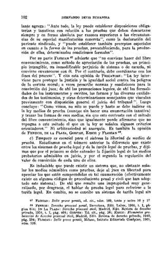 102 nERNANDO DEVIS ECHANDlA
lante agrega: "Ante todo, la ley puede estableeer disposiciones obliga-
torias y taxativas con relación a las pruebas que deben descartarse
siempre y en fOrma absoluta por razones superiores a las circunstan-
cias de su especial manifestación concreta", como la declaración del
pariente sindicado, y "puede establecer también preceptos especiales
en cuanto a la forma de las pruebas, preestableciendo, para la produc-
ción de ellas, determinadas condiciones formales".
POr su parte FLOlUAN 61 advierte que "no conviene hacer del libre
convencimiento, como méwdo de apreciación de las pruebas, un princi-
pio intangible, un inmodificable perjuicio de sistema o de escuela, ni
conviene envanecerse con él. Por el contrario, dcbe coordinarse con los
fines del proceso". Y cita esta. opinión de PESCATORE: "La ley inter-
viene para proteger la justicia y la igualdad social contra los peligros
de la certeza moral; a veces prescribe normas y condiciones para la
convicción del juez; de ahí las presunciones legales, de ahí las formali-
dades de los instrumentos y escritos, las formas y las diversas cualida-
des de los testimonios, y otras determinaciones semejantes que vinculan
previamente con disposición general el juicio del tribunal". Luego
concluye: "Como vimos, no sólo se puede y hasta se debe indicar en
la ley medios de prueba (aunque sin hacer una enumeración taxativa)
y trazar las formas de esos medios, sin que esto contraste con el método
del libre convencimiento, sino que igualmente puede afirmarse que DO
repugna a este método el que en la ley se señalen algunos criterios
orientadores." Ni arbitrariedad ni anarquía. Es también la opinión
de FENECH, DE LA PLAZA, GoRPHE, KISCH Y FLORIAN 68.
c) Tampoco es esencial para el sute'flUI, la libertad de medios de
prueba. Estudiamos en el número anterior la diferencia que existe
entre los sistemas de p'nteba legal y de la tarifa legal de pruebas, y diji.
mos que por el primcro se debe entender la fijación legal de los medios
probatorios admisibles en juicio, y por el segundo la regulación del
valor de convicción de cada uno de ellos.
Es indudable que puedc existir un sistema que, no obstantc seña-
lar los medios admisibles como pruebas, deje al juez en libertad para
apreciar las que estén comprendidas en tal enumeración (efectivamente
existe en algunos códigos de procedimiento penal y civil que ban adop-
tado este sistema). De ahí que resulte una impropiedad muy gene-
ralizada, por desgracia, el hablar de prueba legal para referirse a la
tarifa legal. En cambio, no se concibe un sistema de tarifa legal sin
67 FLONIAN; Dclle prove penali, ed. cit., núm. 169, texto y notllS ]6 y 17
68 FENECE: De1echo proccsa! pe1tlll, Barcelona, Edit. Labor, 1960, t. 1, p~'
gina 614; DE LA. PLAZa; Derecho procesal civil, Madrid, Edit. Rcvista de derecho
privado, 1954, t. 1, pág. 464; GORPBE: Ed. cit., pág. 36 j KISCH: Eleml!'f1.tos pro·
lxltOTios de derecho procesal civil, Madrid, Edit. Revista de derecho privado, ]940,
p~g. 204; FLOflIAX: Delle prove pcnali, Milano, Istituto Editoriale Cisalpino, 1961,
numo 139.
 