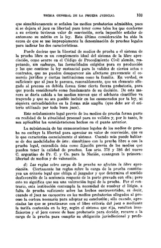 TEOBlA QENERAL DE LA PRUEBA JUDICIAL 103
que simultáueamente se señalen los medios probatorios admisibles, pues
si se dejara al juez en libertad para tener como tales los que conforme
a su criterio tuvieran valor de convicción, sería imposible señalar de
antemano su mérito en la ley. Esta última consideración ba sido la
causa de que se use impropiamente la denominación de pruebas legales
para indicar las dos características.
Puede decirse que la libertad de medios de prueba o el sistema de
la prueba libre es uu complemento ideal del sistema de la libre apre-
ciación, como ocurre en el Código de Procedimiento Civil alemán, res-
petando, sin embargo, las formalidades exigidas para su producción
y las que contiene la ley sustancial para la validez de ciertos actos o
contratos, que no pueden desaparecer sin afectarse gravemente el co-
mercio jurídico y ciertas instituciones como la familia. En verdad, es
suficiente que al juez le parezca, razonablemente, que un elemento alle-
gado al proceso en debida forma tiene cierta fuerza probatoria, para
que pueda considerarlo como fundamento de su decisión. De esta ma-
nera se daría cabida a los medios nuevos que el adelanto científico va
trayendo y que no sea posible incluir en los enumerados por la ley, ni
siquiera entendiéndolos en la forma más amplia (que debe ser el cri-
terio utilizado por todo buen juez).
Este señalamiento legal previo de los medios de prueba forma parte
en realidad de la ritualidad procesal para su validez y, por lo tanto, le
son aplicables las consideraciones hechas en el punto anterior.
La subsistencia de las enumeraciones legales de los medios de prue-
ba no excluye la libertad para apreciar su valor de convicción, que es
lo que caracteriza esencialmente el sistema. Cuando más puede bablar-
se de dos modalidades de éste: simultáneo con la prueba libre o con la
prueba legal, entendida ésta como fijación previa de los medios quc
pueden tener la calidad de pruebas. Los arts. 378 y 386 del nuevo
C. argentino de Pro C. y Co. para la Nación, cOIlBagran la primera:
libertad de medios y de valoración.
d) Las reglas sobre carga de la prtteba no afectan la libre apre-
ciacwn. Ciertamente las reglas sobre la carga de la prueba constitu-
yen un criterio legal que obliga al juzgador y que determina el sentido
desfavorable de la sentencia respecto de la parte gravada con ella; pero
esto no significa que sea una valoración legal de la prueba. Por el con-
trario, esta institución contempla la necesidad de resolver el litigio. a
falta de prueba suficiente sobre los hecbos controvertidos, es decir,
cuando el juez no encuentra en los medios probatorios allegados al pro-
ceso la certeza necesaria para adoptar su conclusión; sólo cuando, apre-
ciadas las que se practicaron con el libre criterio del juez o mediante
la tarifa contenida en la ley, según el sistema que rija, resultan insu-
ficientes y el juez carece de base probatoria para decidir, recurre a la
carga de la prueba para cumplir su obligación jurisdiccional y profe-
 