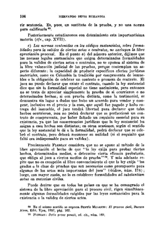 104 HEBNANDQ DEVIS ECHANOIA
rir sentencia. Es, pues, un sustituto de la prueba, y no una norma
para calificarla 69.
Posteriormente estudiaremos con detenimiento esta importantísima
materia (cfr., cap. XVII).
e) Las normas contenida.s en los códigos sustanciaLes, sobre forma.
lidades para, la validez de ciertos actos o contratos, no excluyen la libre
apreciación procesal. En el punto a) del número anterior, dijimos que
las normas legales sustanciales que exigen determinadas formalidades
para la validez de ciertos actos o contratos, no se oponen al sistema de
la libre yaloraeión judicial de las pruebas, porque contemplan un as·
pecto diferente: la capacidad de producir específicos efectos jurídicos
materiales, como en Colombia la tradición por compraventa de inmue-
bles o la obligación de celebrar un contrato o promesa de contrato. El
juez no puede declarar que existe el contrato, cuando la ley sustancial
dice que sin la formalidad especial no tiene nacimiento, pero entonces
no se trata de apreciar simplemente la prueba de si ocurrieron o no
determinados hechos; si con prueba distinta, como la testimonial, se
demuestra sin lugar a dudas que hubo un acuerdo para vender y com-
prar, inclusive en el precio y la cosa, que aquél fue pagado y hubo en-
trega del inmueble, el juez tendrá libert.ad para declarar que tales
hecbos oeurrieron, mas no podrá declarar que se perfeccionó un eOD-
trato de compraventa, por baber faltado un requisito esencial para su
existencia, ya que las consecuencias jurídicas que la ley sustancial les
asigna a esos hechos son distintas; en otras ocasiones, segÚn el sentido
que la ley sustancial le dé a la formalidad, podrá declarar que se cele-
bró el contrato, pero deberá reeonocer su nulidad (si el requisito que
faltó era indispensable para su yalidez).
Precisamente FLORIAN considera que no se opone al método de la
libre apreciación el hecbo de que "la ley exija para probar ciertos
hechos, determinados medios, o determine cierta eficacia probatoria,
que obliga al juez a ciertos medios de prueba"79. Y más adelante re-
pite que no es excepción al libre convencimiento el que la ley exija' 'los
grados o la clase de pruebas que son necesarios como presupuesto para
algunos de los actos más importantes del juez" (ibídem, núm. 174);
luego, con mayor razón, no lo es establecer formalidades ad substantiam
actus en materias civiles.
Puede decirse que en t()dos los países en que se ha consagrado el
sistema de la libre apreciación para el proceso civil, rigen simultánea-
mente algunas formalidades exigidas por las leyes sustanciales para la
existencia o la yalidez de ciertos actos.
6~ Eu el mismo sentido se expresa. BENT!S MEJ.I:N'DO: El PTo~eso civil, Buenos
Aires, Edit. Ejes., 1957, pág. 162.
iO FLORIAN: De/re prot'e penali, ed. cit., núm. 16H.
 